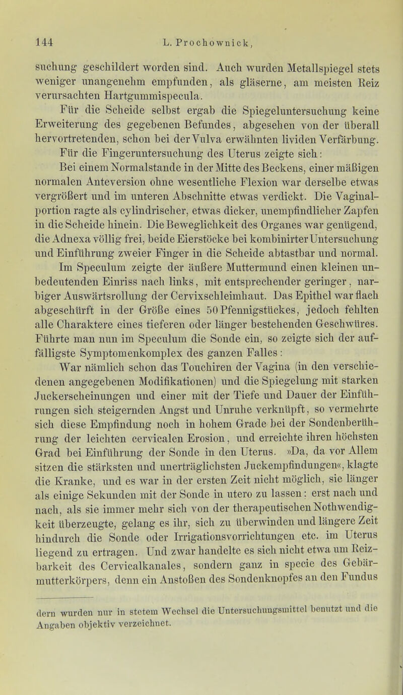 snchung geschildert worden sind. Auch wurden Metallspiegel stets weniger unangenehm empfunden, als gläserne, am meisten Reiz verursachten Hartgummispecula. Für die Scheide seihst ergab die Spiegeluntersuchung keine Erweiterung des gegebenen Befundes, abgesehen von der überall hervortretenden, schon hei der Vulva erwähnten lividen Verfärbung. Für die Fingeruntersuchung des Uterus zeigte sich: Bei einem Normalstande in der Mitte des Beckens, einer mäßigen normalen Anteversion ohne wesentliche Flexion war derselbe etwas vergrößert und im unteren Abschnitte etwas verdickt. Die Vaginal- portion ragte als cylindriseher, etwas dicker, unempfindlicher Zapfen in die Scheide hinein. Die Beweglichkeit des Organes war genügend, die Adnexa völlig frei, beide Eierstöcke bei kombinirter Untersuchung und Einführung zweier Finger in die Scheide abtastbar und normal. Im Speculum zeigte der äußere Muttermund einen kleinen un- bedeutenden Einriss nach links, mit entsprechender geringer, nar- biger Auswärtsrollung der Cervixschleimhaut. Das Epithel war flach abgeschürft in der Größe eines 50Pfennigstückes, jedoch fehlten alle Charaktere eines tieferen oder länger bestehenden Geschwüres. Führte man nun im Speculum die Sonde ein, so zeigte sich der auf- fälligste Symptomenkomplex des ganzen Falles: War nämlich schon das Touchiren der Vagina (in den verschie- denen angegebenen Modifikationen) und die Spiegelung mit starken Juckerscheinungen und einer mit der Tiefe und Dauer der Einfüh- rungen sich steigernden Angst und Unruhe verknüpft, so vermehrte sich diese Empfindung noch in hohem Grade bei der Sondenberüh- rung der leichten cervicalen Erosion, und erreichte ihren höchsten Grad bei Einführung der Sonde in den Uterus. »Da, da vor Allem sitzen die stärksten und unerträglichsten Juckempfindungen«, klagte die Kranke, vmd es war in der ersten Zeit nicht möglich, sie länger als einige Sekunden mit der Sonde in utero zu lassen; erst nach und nach, als sie immer mehr sich von der therapeutischenNothwendig- keit überzeugte, gelang es ihr, sich zu überwinden und längere Zeit hindurch die Sonde oder Irrigationsvorrichtimgen etc. im Uterus liegend zu ertragen. Und zwar handelte es sich nicht etwa um Reiz- barkeit des Cervicalkanales, sondern ganz in specie des Gebär- mutterkörpers, denn ein Anstoßen des Sondenknoptes au den h undus dem wurden nur in stetem Wechsel die Untersucliuugsniittel benutzt und die Angaben objektiv verzeichnet.
