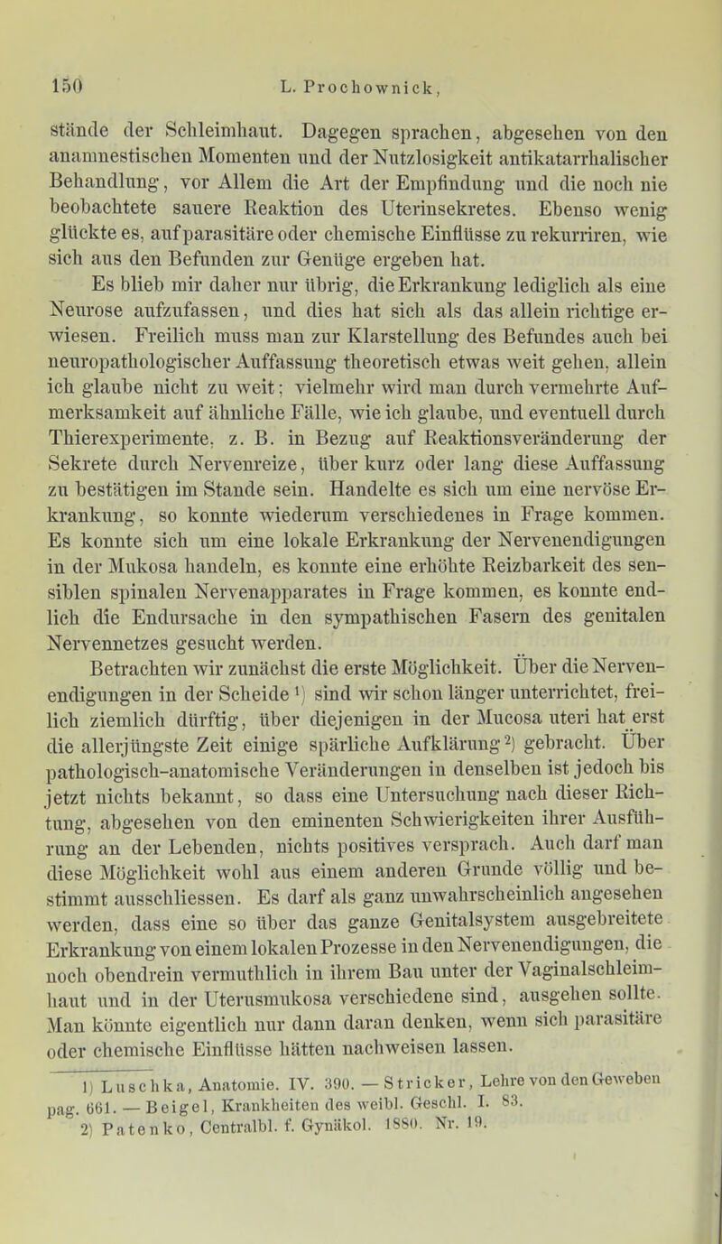 Stände der Schleimhaixt. Dagegen sprachen, abgesehen von den ananmestischen Momenten nnd der Nutzlosigkeit antikatarrhalischer Behandlung, vor Allem die Art der Empfindung und die noch nie beobachtete sauere Reaktion des Uterinsekretes. Ebenso wenig glückte es, auf parasitäre oder chemische Einflüsse zu rekiirriren, wie sich aus den Befunden zur Genüge ergeben hat. Es blieb mir daher nur übrig, die Erkrankung lediglich als eine Neurose aufzufassen, und dies hat sich als das allein richtige er- wiesen. Freilich muss man zur Klarstellung des Befundes auch bei neuropathologischer Auffassung theoretisch etwas weit gehen, allein ich glaube nicht zu weit; vielmehr wird man durch vermehrte Auf- merksamkeit auf ähnliche Fälle, wie ich glaiibe, und eventuell durch Thierexperimente, z. B. in Bezug auf Reaktionsveränderuug der Sekrete durch Nervenreize, über kurz oder lang diese Auffassung zu bestätigen im Stande sein. Handelte es sich um eine nervöse Er- krankimg, so konnte wiederum verschiedenes in Frage kommen. Es konnte sich um eine lokale Erkrankxmg der Nervenendigungen in der Mxikosa handeln, es konnte eine erhöhte Reizbarkeit des sen- siblen spinalen Nervenapparates in Frage kommen, es konnte end- lich die Endursache in den sympathischen Fasern des genitalen Nervennetzes gesucht werden. Betrachten wir zunächst die erste Möglichkeit. Über die Nerven- endigungen in der Scheide *) sind wir schon länger unterrichtet, frei- lich ziemlich dürftig, über diejenigen in der Mucosa uteri hat erst die allerjüngste Zeit einige si»ärliche Aufklärung gebracht. Über pathologisch-anatomische Verändenmgen in denselben ist jedoch bis jetzt nichts bekannt, so dass eine Untersuchung nach dieser Rich- tung, abgesehen von den eminenten Schwierigkeiten ihrer Ausfüh- rung an der Lebenden, nichts positives versprach. Auch darf man diese Möglichkeit wohl aus einem anderen Grunde völlig und be- stimmt ausschliessen. Es darf als ganz unwahrscheinlich angesehen werden, dass eine so über das ganze Genitalsystem ausgebreitete Erkrankung von einem lokalen Prozesse in den Nervenendigungen, die noch obendrein vermuthlich in ihrem Bau unter der Vaginalschleim- haut und in der Uterusmukosa verschiedene sind, ausgehen sollte. Man könnte eigentlich nur daun daran denken, wenn sich jxarasitäre oder chemische Einflüsse hätten nachweisen lassen. 1) Luschka, Anatomie. IV. 39ü. — Stricker, Lehre vou den Gegeben yag. 661. — Beigel, Krankheiten des weibl. Geschl. I. 83. 2) Patenko, Centralbl. f. Gyniikol. ISSO. Nr. 19.
