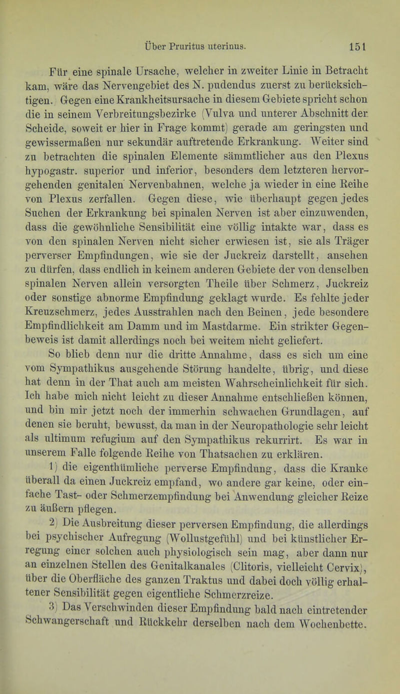 Für eine spinale Ursache, welcher in zweiter Linie in Betracht kam, wäre das Nervengehiet des N. pudendus zuerst zu berücksich- tigen. Gegen eine Krankheitsursache in diesem Gebiete spricht schon die in seinem Verbreitungsbezirke (Vulva und unterer Abschnitt der Scheide, soweit er hier in Frage kommt) gerade am geringsten und gewissermaßen nur sekundär auftretende Erkrankung. Weiter sind zn betrachten die spinalen Elemente sämmtlicher aus den Plexus hypogastr. superior und inferior, besonders dem letzteren hervor- gehenden genitalen Nervenbahnen, welche ja wieder in eine Reihe von Plexus zerfallen. Gegen diese, wie überhaupt gegen jedes Suchen der Erkrankung bei spinalen Nerven ist aber einzuwenden, dass die gewöhnliche Sensibilität eine völlig intakte war, dass es von den spinalen Nerven nicht sicher erwiesen ist, sie als Träger perverser Empfindungen, wie sie der Juckreiz darstellt, ansehen zu dürfen, dass endlich in keinem anderen Gebiete der von denselben spinalen Nerven allein versorgten Theile über Schmerz, Juckreiz oder sonstige abnorme Empfindung geklagt wurde. Es fehlte jeder Kreuzschmerz, jedes Ausstrahlen nach den Beinen, jede besondere Empfindlichkeit am Damm und im Mastdarme. Ein strikter Gegen- beweis ist damit allerdings noch bei weitem nicht geliefert. So blieb denn nur die dritte Annahme, dass es sich um eine vom Sympathikus ausgehende Störung handelte, übrig, und diese hat denn in der That auch am meisten Wahrscheinlichkeit für sich. Ich habe mich nicht leicht zu dieser Annahme entschließen können, und bin mir jetzt noch der immerhin schwachen Grundlagen, auf denen sie beruht, bewusst, da man in der Neuropathologie sehr leicht als ultimum refugium auf den Sympathikus rekurrirt. Es war in unserem Falle folgende Reihe von Thatsachen zii erklären. 1) die eigenthümliche j)erverse Empfindung, dass die Kranke überall da einen Juckreiz empfand, wo andere gar keine, oder ein- fache Tast- oder Schmerzempfindung bei Anwendung gleicher Reize zu äußern pflegen. 2) Die Ausbreitung dieser perversen Empfindung, die allerdings bei psychischer Aufregung (Wollustgefühl) und bei künstlicher Er- regung einer solchen auch jjhysiologisch sein mag, aber dann nur an einzelnen Stellen des Genitalkanales (Clitoris, vielleicht Cervix), über die Oberfläche des ganzen Traktus und dabei doch völlig erhal- tener Sensibilität gegen eigentliche Schmerzreize. 3) Das Verschwinden dieser Empfindung bald nach eintretender Schwangerschaft und Rückkehr derselben nach dem Wochenbette.