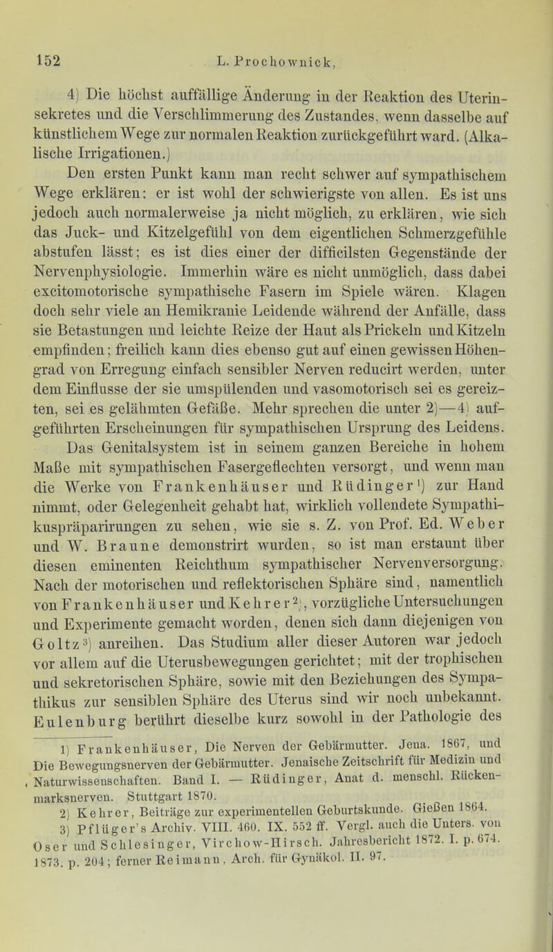 4) Die höchst auffällige Änderung in der Reaktion des Uterin- sekretes und die Verschlimmerung des Zustandes, wenn dasselbe auf künstlichem Wege zur normalen Reaktion zurückgeführt ward. (Alka- lische Irrigationen.) Den ersten Punkt kann man recht schwer auf sympathischem Wege erklären: er ist wohl der schwierigste von allen. Es ist uns jedoch auch normalerweise ja nicht möglich, zu erklären, wie sich das Juck- und Kitzelgefühl von dem eigentlichen Schmerzgefühle abstufen lässt; es ist dies einer der difficilsten Gegenstände der Nervenphysiologie. Immerhin wäre es nicht unmöglich, dass dabei excitomotorische sympathische Fasern im Spiele wären. Klagen doch sehr viele an Hemikranie Leidende während der Anfälle, dass sie Betastungen und leichte Reize der Haut als Prickeln und Kitzeln empfinden; freilich kann dies ebenso gut auf einen gewissen Höhen- grad von Erregung einfach sensibler Nerven reducirt werden, unter dem Einflüsse der sie umspülenden xind vasomotorisch sei es gereiz- ten, sei es gelähmten Gefäße. Mehr sprechen die unter 2)—4) auf- geführten Erscheinungen für sympathischen Ursprung des Leidens. Das Genitalsystem ist in seinem ganzen Bereiche in hohem Maße mit sympathischen Fasergeflechten versorgt, und wenn man die Werke von Frankenhäuser und Rüdinger') zur Hand nimmt, oder Gelegenheit gehabt hat, wirklich vollendete Sympathi- kuspräparirungen zu sehen, wie sie s. Z. von Prof. Ed. Web er und W. Braune demonstrirt wurden, so ist man erstaunt über diesen eminenten Reichthum sympathischer Nervenversorgung. Nach der motorischen und reflektorischen Sphäre sind, namentlich von Frankenhäuser und Kehr er 2;, vorzügliche Untersuchungen und Experimente gemacht worden, denen sich dann diejenigen von Goltz») anreihen. Das Studium aller dieser Autoren war jedoch vor allem auf die Uterusbewegungeu gerichtet; mit der trophischen und sekretorischen Sphäre, sowie mit den Beziehungen des Sympa- thikus zur sensiblen Sphäre des Uterus sind wir noch unbekannt. Eulenburg berührt dieselbe kurz sowohl in der Pathologie des 1) Fvaukenhäuser, Die Nerven der Gebärmutter. Jena. 1867, und Die Bewegungsnerven der Gebärmutter. Jenaisclie Zeitschrift für Medizin und , Naturwissenschaften. Baud I. — Rüdinger, Auat d. menschl. Rücken- niarksnervon. Stuttgart 1870. 2) Kehrer, Beiträge zur experimentellen Geburtskuude. Giellen ISbi. 3) Pflügor’s Archiv. VIII. 460. IX. 552 ff. Vergl. auch die_Uuters. von Oser und Schlesinger, Virchow-IIirsch. Jahresbericht 1872. 1. p. 674. 1873. p. 204; ferner Reimann, Arch. für Gynäkol. II. 97.