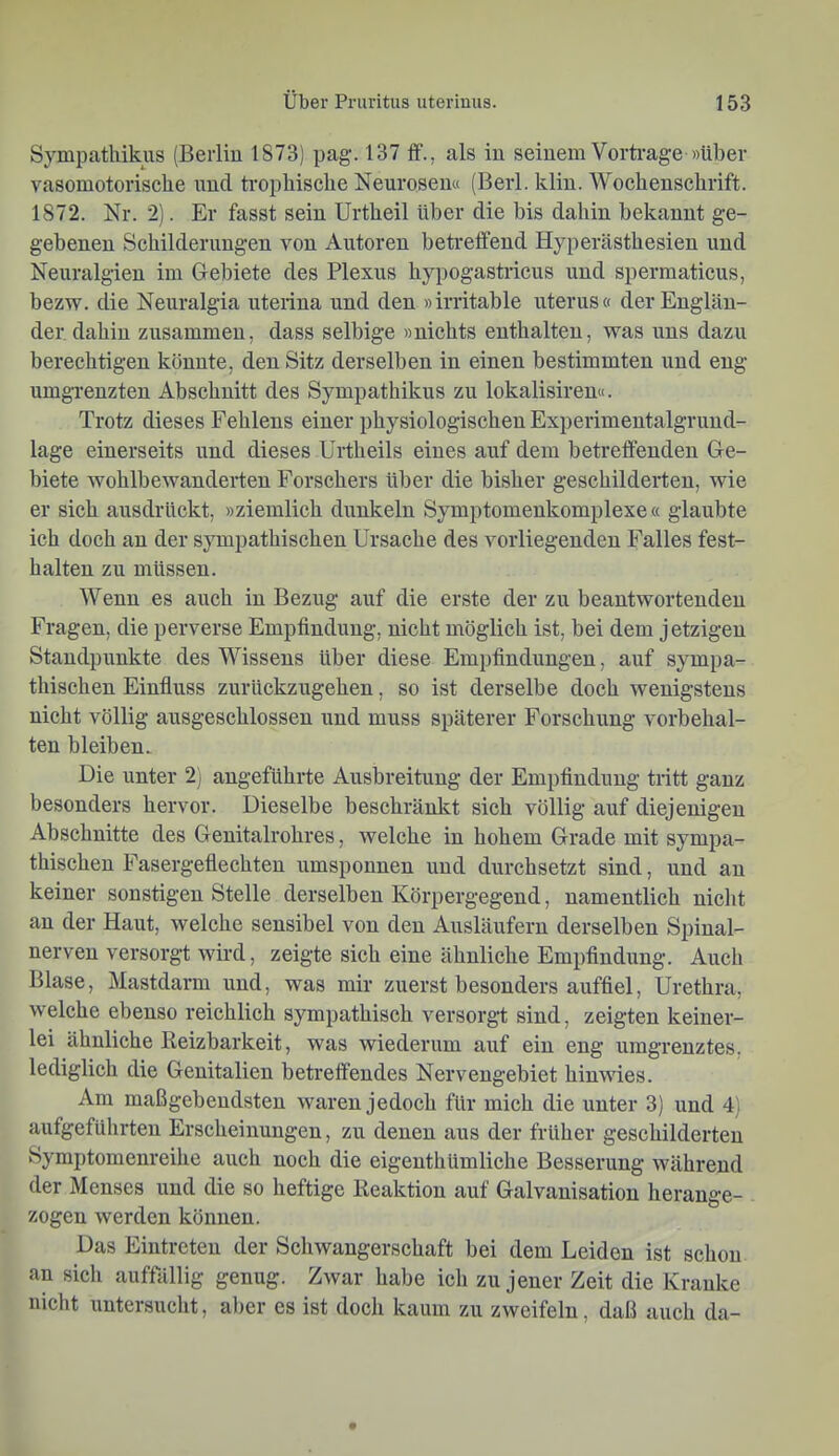 Sympatliikus (Berlin 1873) pag. 137 ff., als in seinem Vorti-age »über vasomotorische rmd trophische Neurosen« (Berl. klin. Wochenschrift. 1872. Nr. 2). Er fasst sein Urtheil über die bis dahin bekannt ge- gebenen Schilderungen von Autoren betreffend Hyperästhesien und Neuralgien im Gebiete des Plexus hypogastricus und spermaticus, bezw. die Neuralgia uterina und den »irritable uterus« der Englän- der dahin zusammen, dass selbige »nichts enthalten, was uns dazu berechtigen könnte, den Sitz derselben in einen bestimmten und eng umgrenzten Abschnitt des Sympathikus zu lokalisiren«. Trotz dieses Fehlens einer physiologischen Experimentalgruud- lage einerseits und dieses Urtheils eines auf dem betreffenden Ge- biete Avohlbewanderten Forschers über die bisher geschilderten, wie er sich ansdrückt, »ziemlich dunkeln Symptomenkomplexe « glaubte ich doch an der sympathischen Ursache des vorliegenden Falles fest- halten zu müssen. Wenn es auch in Bezug auf die erste der zu beantwortenden Fragen, die perverse Empfindung, nicht möglich ist, bei dem jetzigen Standpunkte des Wissens über diese Empfindungen, auf sympa- thischen Einfluss zurückzugehen, so ist derselbe doch wenigstens nicht völlig ausgeschlossen und muss späterer Forschung Vorbehal- ten bleiben. Die unter 2) angeführte Ausbreitung der Empfindung tritt ganz besonders hervor. Dieselbe beschränkt sich völlig auf diejenigen Abschnitte des Genitalrohres, welche in hohem Grade mit sympa- thischen Fasergeflechten umsponnen und durchsetzt sind, und au keiner sonstigen Stelle derselben Körpergegend, namentlich nicht an der Haut, welche sensibel von den Ausläufern derselben Spinal- nerven versorgt wird, zeigte sich eine ähnliche Empfindung. Auch Blase, Mastdarm und, was mir zuerst besonders auffiel, Urethra, welche ebenso reichlich sympathisch versorgt sind, zeigten keiner- lei ähnliche Reizbarkeit, was wiederum auf ein eng umgrenztes, lediglich die Genitalien betreffendes Nervengebiet hinwies. Am maßgebendsten waren jedoch für mich die unter 3) und 4) aufgeführteu Erscheinungen, zu denen aus der früher geschilderten Symptomenreihe auch noch die eigeuthümliche Besserung während der Menses und die so heftige Reaktion auf Galvanisation herange- zogen werden können. Das Eintreten der Schwangerschaft bei dem Leiden ist schon an sich auffällig genug. Zwar habe ich zu jener Zeit die Kranke nicht untersucht, aber es ist docli kaum zu zweifeln, daß auch da-