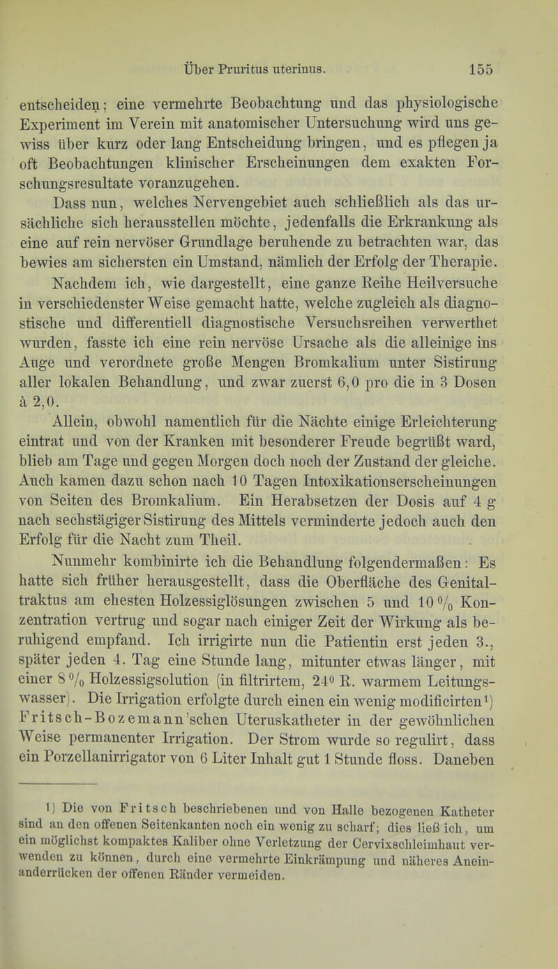 entscheidest; eine vermehrte Beobachtung und das physiologische Experiment im Verein mit anatomischer Untersuchung wird uns ge- wiss über kurz oder lang Entscheidimg bringen, und es pflegen ja oft Beobachtungen klinischer Erscheinungen dem exakten For- schungsresultate voranzugehen. Dass nun, welches Nervengebiet auch schließlich als das ur- sächliche sich heraussteilen möchte, jedenfalls die Erkrankung als eine auf rein nervöser Grundlage beruhende zu betrachten war, das bewies am sichersten ein Umstand, nämlich der Erfolg der Therapie. Nachdem ich, wie dargestellt, eine ganze Keihe Heilversuche in verschiedenster Weise gemacht hatte, welche zugleich als diagno- stische und differentiell diagnostische Versuchsreihen verwerthet wurden, fasste ich eine rein nervöse Ursache als die alleinige ins Auge und verordnete große Mengen Bromkalium unter Sistirung aller lokalen Behandlung, und zwar zuerst 6,0 pro die in 3 Dosen ä 2,0. Allein, obwohl namentlich für die Nächte einige Erleichterung einti’at und von der Kranken mit besonderer Freude begrüßt ward, blieb am Tage und gegen Morgen doch noch der Zustand der gleiche. Auch kamen dazu schon nach 10 Tagen Intoxikationserscheinungen von Seiten des Bromkalium. Ein Herabsetzen der Dosis auf 4 g nach sechstägiger Sistirung des Mittels verminderte jedoch auch den Erfolg für die Nacht zum Theil. Nunmehr kombinirte ich die Behandlung folgendermaßen: Es hatte sich früher herausgestellt, dass die Oberfläche des Genital- traktus am ehesten Holzessiglösungen zwischen 5 und 10% Kon- zentration vertnig und sogar nach einiger Zeit der Wirkung als be- ruhigend empfand. Ich irrigirte nun die Patientin erst jeden 3., später jeden 4. Tag eine Stunde lang, mitunter etwas länger, mit einer 8 % Holzessigsolution (in filtrirtem, 24^ R. warmem Leitungs- wasserj. Die Irrigation erfolgte durch einen ein wenig modiflcirtenü I ritsch-Bozemann’schen Uteruskatheter in der gewöhnlichen Weise permanenter Irrigation. Der Sti’om wurde so regulirt, dass ein Porzellanirrigator von 6 Liter Inhalt gut 1 Stunde floss. Daneben 1) Die von Fritsch beschriebenen und von Halle bezogenen Katheter sind an den offenen Seitenkanten noch ein wenig zu scharf; dies ließ ich, um ein möglichst kompaktes Kaliber ohne Verletzung der Cervixschleimhaut ver- wenden zu können, durch eine vermehrte Einkrämpung und näheres Anein- anderrilckcn der offenen Ränder vermeiden.