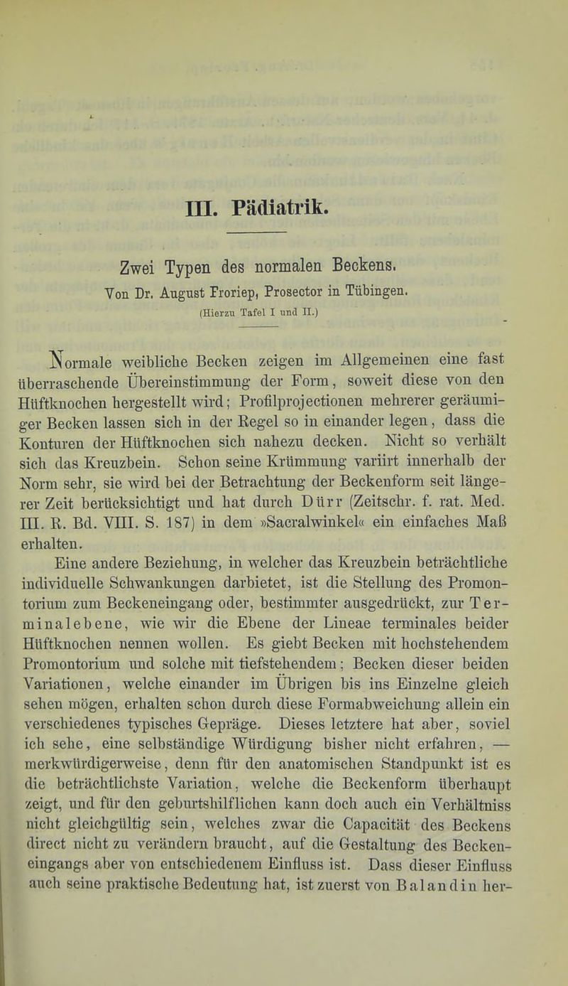 III. Pädiatrik. Zwei Typen des normalen Beckens. Von Dr. August Proriep, Prosector in Tübingen. (Hierzu Tafel I und II.) Normale weibliche Becken zeigen im Allgemeinen eine fast übeiTascbencle Übereinstimmung der Form, soweit diese von den Hüftknochen hergestellt wird; Profilprojectionen mehrerer geräumi- ger Becken lassen sich in der Regel so in einander legen, dass die Konturen der Hüftknochen sich nahezu decken. Nicht so verhält sich das Kreuzbein. Schon seine Krümmung variirt innerhalb der Norm sehr, sie wird bei der Betrachtung der Beckenform seit länge- rer Zeit berücksichtigt und hat durch Dürr (Zeitschr. f. rat. Med. III. R. Bd. VHI. S. 187) in dem »Sacralwinkel« ein einfaches Maß erhalten. Eine andere Beziehung, in welcher das Kreuzbein beträchtliche individuelle Schwankungen darbietet, ist die Stellung des Promon- torium zum Beckeneingang oder, bestimmter ausgedrückt, zui' Ter- minalebene, wie wir die Ebene der Lineae terminales beider Hüftknochen nennen wollen. Es giebt Becken mit hochstehendem Promontorium und solche mit tiefstehendem; Becken dieser beiden Variationen, welche einander im Übrigen bis ins Einzelne gleich sehen mögen, erhalten schon durch diese Formabweichung allein ein verschiedenes typisches Gepräge. Dieses letztere hat aber, soviel ich sehe, eine selbständige Würdigung bisher nicht erfahren, — merkwürdigerweise, denn für den anatomischen Standpunkt ist es die beträchtlichste Variation, welche die Beckenform überhaupt zeigt, und für den geburtshilflichen kann doch auch ein Verhältniss nicht gleichgültig sein, welches zwar die Capacität des Beckens direct nicht zu verändern braucht, auf die Gestaltung des Becken- eingangs aber von entschiedenem Einfluss ist. Dass dieser Einfluss auch seine praktische Bedeutung hat, ist zuerst von Bai and in her-