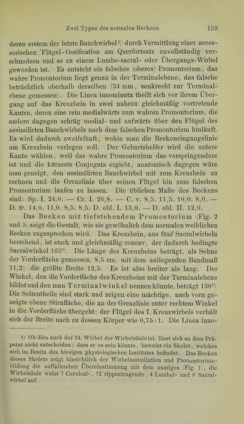 deren erstem der letzte BauchwirbeU) durch Vermittlung einer acces- sorischen 'Flügel-Ossification am Querfortsatz unvollständig ver- schmolzen und so zu einem Lumbo-sacral- oder Übergangs-Wirbel gevrorden ist. Es entsteht ein falsches (oberes) Promontorium, das wahre Promontorium liegt genau in der Terminalebene, das falsche beti'ächtlich oberhalb derselben (34 mm, senkrecht zur Terminal- ebene gemessen). Die Linea innominata theilt sich vor ihrem Über- gang auf das Kreuzbein in zwei nahezu gleichmäßig vertretende Kanten, deren eine rein medialwärts zum wahren Promontorium, die andere dagegen schräg medial- und aufwärts über den Flügel des assimilirten Bauehwirbels nach dem falschen Promontorium hinläuft. Es wird dadurch zweifelhaft, wohin man die Beckeneingangslinie am Kreuzbein verlegen soll. Der Geburtshelfer wird die untere Kante wählen, weil das wahre Promontorium das vorspringeudere ist und die kürzeste Conjugata ergiebt, anatomisch dagegen wäre man geneigt, den assimilirten Bauchwirbel mit zum Kreuzbein zu rechnen und die Grenzlinie über seinen Flügel hin zum falschen Promontorium laufen zu lassen. Die üblichen Maße des Beckens sind: Sp. I. 24,0. — Cr. I. 26,8. — C. v. 8,5. 11,5. 10,0. 8,0. — D. tr. 14,0. 11,0. 8,5. 8,5. D. obl. I. 13,0. —D. obl. II. 12,0. Das Becken mit tiefstehendem Promontorium (Fig. 2 und 5) zeigt die Gestalt, wie sie gewöhnlich dem normalen weiblichen Becken zugesprochen wird. Das Kreuzbein, aus fünf Sacralwirbeln bestehend, ist stark und gleichmäßig concav, der dadurch bedingte Sacralwinkel 103°. Die Länge des Kreuzbeins beträgt, als Sehne der Vordei’lläche gemessen, 8,5 cm, mit dem anliegenden Bandmaß 11,2; die größte Breite 12,5. Es ist also breiter als lang. Der Winkel, den die Vorderfläche des Kreuzbeins mit der Terminalebene bildet und den man Terminalwrinkel nennen könnte, beträgt 130°. Die Seitentheile sind stark und zeigen eine mächtige, nach vorn ge- neigte ebene Stirnfläche, die au der Grenzlinie unter rechtem Winkel in die Vorderfläche übergeht; der Flügel des I. Kreuzwirbels verhält sich der Breite nach zu dessen Körper wie 0,75 :1. Die Linea iuuo- 1) Ob dies auch der 24. Wirbel der Wirbelsäule ist, lässt sich au dem Prä- parat nicht entscheiden; dass er es sein könnte, beweist ein Skelet, welches sich im Besitz des hiesigen physiologischen Institutes befindet. Das Becken dieses Skelets zeigt hinsichtlich der Wirbelassimilation und Promontoriuui- bildung die auffallendste Übereinstimmung mit dem unsrigon (Fig. 1), die Wirbelsäule weist 7 Cervical-, 12 rippentrageude, 4 Lumbal- und 0 Sacral- wirbel auf.