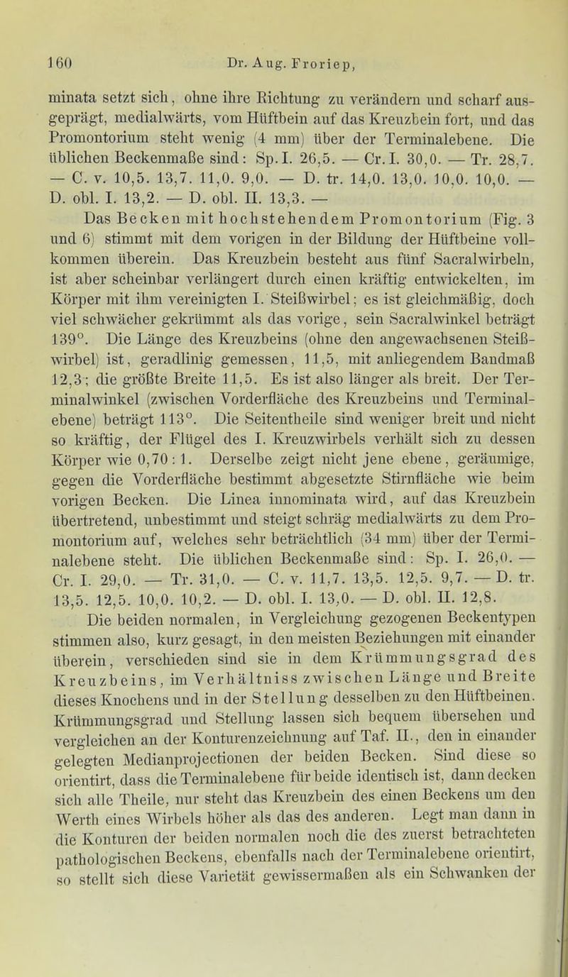 minata setzt sich, ohne ihre Eichtung zu verändern and scharf aus- geprägt, medialwärts, vom Hüftbein auf das Kreuzbein fort, und das Promontorium steht wenig (4 mm) über der Terminalebene. Die üblichen Beckenmaße sind: Sp.I. 26,5. — Cr.I. 30,0. — Tr. 28,7. — C. V. 10,5. 13,7. 11,0. 9,0. — D. tr. 14,0. 13,0. 10,0. 10,0. — D. obl. I. 13,2. — D. obl. II. 13,3. — Das Becken mit hochstehendem Promontorium (Fig. 3 und 6) stimmt mit dem vorigen in der Bildung der Hüftbeine voll- kommen überein. Das Kreuzbein besteht aus fünf Sacralwirbelu, ist aber scheinbar verlängert durch einen kräftig entwickelten, im Körper mit ihm vereinigten I. Steißwirbel; es ist gleichmäßig, doch viel schwächer gekrümmt als das vorige, sein Sacralwinkel beträgt 139°. Die Länge des Kreuzbeins (ohne den angewachseneu Steiß- wirbel) ist, geradlinig gemessen, 11,5, mit anliegendem Bandmaß 12,3 ; die größte Breite 11,5. Es ist also länger als breit. Der Ter- minalwinkel (zwischen Vorderfläche des Kreuzbeins und Terminal- ebene) beträgt 113°. Die Seitentbeile sind weniger breit und nicht so kräftig, der Flügel des I. Kreuzwirbels verhält sich zu dessen Körper wie 0,70: 1. Derselbe zeigt nicht jene ebene, geräumige, gegen die Vorderfläcbe bestimmt abgesetzte Stirnfläche wie beim vorigen Becken. Die Linea iunomiuata wird, auf das Kreuzbein übertretend, unbestimmt und steigt schräg medialwärts zu dem Pro- montorium auf, welches sehr beträchtlich (34 mm) über der Termi- nalebene steht. Die üblichen Beckeumaße sind: Sp. I. 26,0. — Cr. I. 29,0. — Tr. 31,0. — C. v. 11,7. 13,5. 12,5. 9,7. — D. tr. 13,5. 12,5. 10,0. 10,2. — D. obl. I. 13,0. — D. obl. H. 12,8. Die beiden normalen, in Vergleichung gezogenen Beckentypen stimmen also, kurz gesagt, in den meisten Beziehungen mit einander überein, verschieden sind sie in dem Krümmungsgrad des Kreuzbeins, im Verhältniss zwischen Länge und Breite dieses Knochens und in der Stellung desselben zu den Hüftbeinen. Krüinmungsgrad und Stellung lassen sich bequem übersehen und vergleichen an der Konturenzeichnung auf Taf. IL, den in einander gelegten Medianprojectionen der beiden Becken. Sind diese so orientirt, dass die Terminalebene für beide identisch ist, dann decken sich alle Tbeile, nur steht das Kreuzbein des einen Beckens um den Werth eines Wirbels höher als das des anderen. Legt man daun in die Konturen der beiden normalen noch die des zuerst betrachteten pathologischen Beckens, ebenfalls nach der Terininalebene orientirt, so stellt sich diese Varietät gewissermaßen als ein Schwanken der