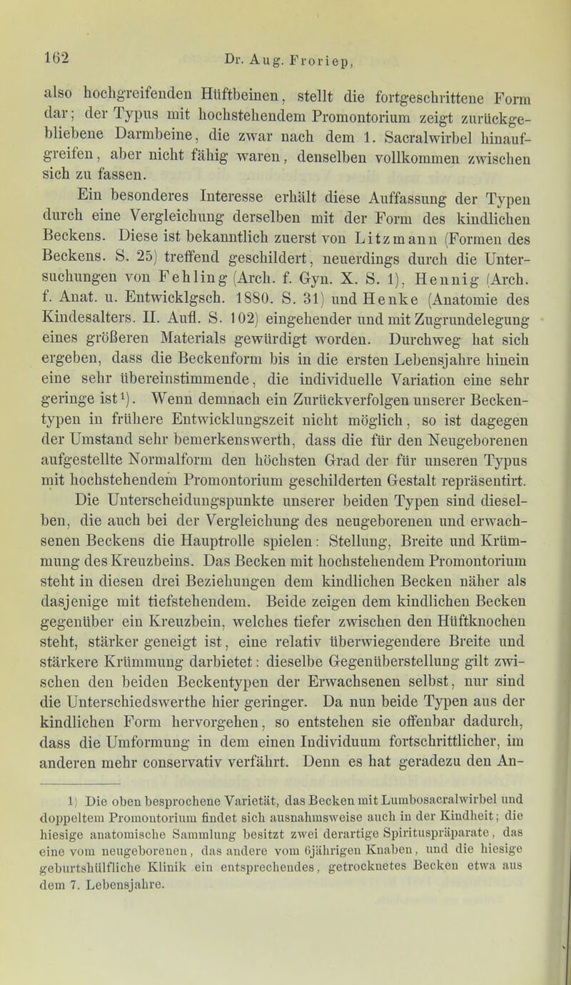 also hocligreifeudeu Hüftbeinen, stellt die fortgeschrittene Form dar; der Typus mit hochstehendem Promontorium zeigt zurückge- bliebene Darmbeine, die zwar nach dem 1. Sacralwirbel hinauf- greifen , aber nicht fähig waren, denselben vollkommen zwischen sich zu fassen. Ein besonderes Interesse erhält diese Auffassung der Typen durch eine Vergleichung derselben mit der Form des kindlichen Beckens. Diese ist bekanntlich zuerst von Litzmann (Formen des Beckens. S. 25) treffend geschildert, neuerdings durch die Unter- suchungen von Fehling (Arch. f. Gyn. X. S. 1), Hennig (Arch. f. Anat. u. Entwicklgsch. 1880. S. 31) und Henke (Anatomie des Kindesalters. II. Anfl. S. 102) eingehender und mit Zugrundelegung eines größeren Materials gewürdigt worden. Durchweg hat sich ergeben, dass die Beckenform bis in die ersten Lebensjahre hinein eine sehr übereinstimmende, die individuelle Variation eine sehr geringe ist ^). Wenn demnach ein Zurückverfolgeu unserer Becken- typeu in frühere Entwicklungszeit nicht möglich, so ist dagegen der Umstand sehr bemerkenswerth, dass die für den Neugeborenen aufgestellte Normalform den höchsten Grad der für unseren Typus mit hochstehendem Promontorium geschilderten Gestalt repräsentirt. Die Unterscheidnugspunkte unserer beiden Typen sind diesel- ben, die auch bei der Vergleichung des neugeborenen und erwach- senen Beckens die Hauptrolle spielen: Stellung, Breite und Krüm- mung des Kreuzbeins. Das Becken mit hochstehendem Promontorium steht in diesen drei Beziehungen dem kindlichen Becken näher als dasjenige mit tiefstehendem. Beide zeigen dem kindlichen Becken gegenüber ein Kreuzbein, welches tiefer zwischen den Hüftknochen steht, stärker geneigt ist, eine relativ überwiegendere Breite und stärkere Krümmung darbietet: dieselbe Gegenüberstellung gilt zwi- schen den beiden Beckentypen der Erwachsenen selbst, nur sind die Unterschiedswerthe hier geringer. Da nun beide Ty^jen aus der kindlichen Form hervorgehen, so entstehen sie offenbar dadurch, dass die Umformung in dem einen Individuum fortschrittlicher, im anderen mehr conservativ verfahrt. Denn es hat geradezu den An- l) Die oben besprochene Varietät, das Becken mit Lnmbosacralwirbel und doppeltem Promontorium findet sich ausnahmsweise auch in der Kindheit; die hiesige anatomische Sammlung besitzt zwei derartige Spirituspräparate, das eine vom neugeborenen, das andere vom (ijährigen Knaben, und die hiesige geburtshülfliche Klinik ein entsprechendes, getrocknetes Becken etwa aus dem 7. Lebensjahre.