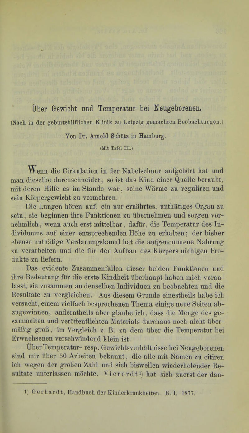 über G-ewiclit und Temperatur bei Neugeborenen, (Nach in der geburtshilflichen Klinik zu Leipzig gemachten Beobachtungen.) Von Dr. Arnold Schütz in Hamburg. (Mit Tafel III.) Wenn die Cirknlation in der Nabelschnur aufgehört hat und man dieselbe durchschneidet, so ist das Kind einer Quelle beraubt, mit deren Hilfe es im Stande war, seine Wärme zu reguliren und sein Körpergewicht zu vermehren. Die Lungen hören auf, ein nur ernährtes, unthätiges Organ zu sein, sie beginnen ihre Funktionen zu übernehmen und sorgen vor- nehmlich , wenn auch erst mittelbar, dafür, die Temperatur des In- dividuums auf einer entsprechenden Höhe zu erhalten; der bisher ebenso unthätige Verdauungskanal hat die aufgenommene Nahrung zu verarbeiten und die für den Aufbau des Körpers nöthigen Pro- dukte zu liefern. Das evidente Zusammenfallen dieser beiden Funktionen und ihre Bedeutung für die erste Kindheit überhaupt haben mich veran- lasst, sie zusammen an denselben Individuen zu beobachten und die Kesultate zu vergleichen. Aus diesem Grunde einestheils habe ich versucht, einem vielfach besprochenen Thema einige neue Seiten ab- zugewinnen, anderntheils aber glaube ich, dass die Menge des ge- sammelten und veröffentlichten Materials durchaus noch nicht über- mäßig groß, im Vergleich z. B. zu dem über die Temperatur bei Erwachsenen verschwindend klein ist. Über Temperatur- resp. Gewichts verhältnisse bei Neugeborenen sind mir über 50 Arbeiten bekannt, die alle mit Namen zu citireu ich wegen der großen Zahl und sich bisweilen wiederholender Re- sultate uuterlassen möchte. Vierordt^) hat sich zuerst der dau-