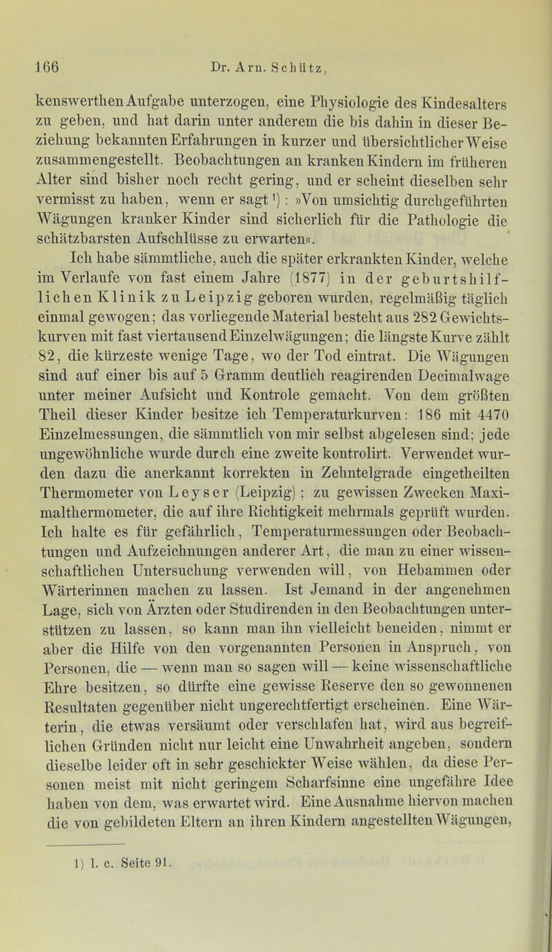 kenswerthenAufgvabe unterzogen, eine Physiologie des Kindesalters zn geben, und hat darin unter anderem die bis dahin in dieser Be- ziehung bekannten Erfahrungen in kurzer und übersichtlicher Weise zusammengestellt. Beobachtungen an kranken Kindern im früheren Alter sind bisher noch recht gering, und er scheint dieselben sehr vermisst zu haben, wenn er sagt'): »Von umsichtig durchgeführten Wcägungen kranker Kinder sind sicherlich für die Pathologie die schätzbarsten Aufschlüsse zu erwarten«. Ich habe sämmtliche, auch die später erkrankten Kinder, welche im Verlaufe von fast einem Jahre (1877) in der geburtshilf- lichen Klinik zu Leipzig geboren wurden, regelmäßig täglich einmal gewogen; das vorliegende Material besteht aus 282 Gewichts- kurven mit fast viertausend Einzelwägungen; die längste Kurve zählt 82, die kürzeste wenige Tage, wo der Tod eintrat. Die Wägungen sind auf einer bis auf 5 Gramm deutlich reagirenden Decimalwage unter meiner Aufsicht und Kontrole gemacht. Von dem größten Theil dieser Kinder besitze ich Temperaturkurven: 186 mit 4470 Einzelmessungen, die sämmtlich von mir selbst abgelesen sind; jede ungewöhnliche wurde durch eine zweite kontrolirt. Verwendet wur- den dazu die anerkannt korrekten in Zehntelgrade eingetheilten Thermometer von Ley ser (Leipzig); zu gewissen Zwecken Maxi- malthermometer, die auf ihre Richtigkeit mehrmals geprüft wurden. Ich halte es für gefährlich, Temperaturmessungen oder Beobach- tungen und Aufzeichnungen anderer Art, die man zu einer wissen- schaftlichen Untersuchung verwenden will, von Hebammen oder Wärterinnen machen zu lassen. Ist Jemand in der angenehmen Lage, sich von Ärzten oder Studirenden in den Beobachtungen unter- stützen zu lassen, so kann man ihn vielleicht beneiden, nimmt er aber die Hilfe von den vorgenannten Personen in Anspruch, von Personen, die — wenn man so sagen will — keine wissenschaftliche Ehre besitzen, so dürfte eine gewisse Reserve den so gewonnenen Resultaten gegenüber nicht ungerechtfertigt erscheinen. Eine Wär- terin, die etwas versäumt oder verschlafen hat, wird aus begreif- lichen Gründen nicht nur leicht eine Unwahrheit angeben, sondern dieselbe leider oft in sehr geschickter Weise wählen, da diese Per- sonen meist mit nicht geringem Scharfsinne eine ungefähre Idee haben von dem, was erwartet wird. Eine Ausnahme hiervon machen die von gebildeten Eltern an ihren Kindern angestellten Wägungen, 1) 1. c. Seite 91.