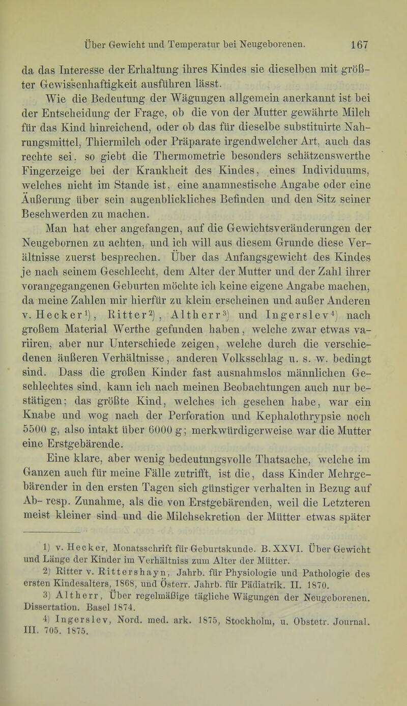 da das Interesse der Erhaltung ihres Kindes sie dieselben mit größ- ter Gewissenhaftigkeit ausfUhren lässt. Wie die Bedeutung der Wägungen allgemein anerkannt ist bei der Entseheidung der Frage, ob die von der Mutter gewährte Milch für das Kind hinreichend, oder ob das für dieselbe substituirte Nah- rungsmittel, Thiermilch oder Präparate irgendwelcher Art, auch das rechte sei. so giebt die Thermometrie besonders schätzenswerthe Fingerzeige bei der Krankheit des Kindes, eines Individuums, welches nicht im Stande ist, eine anamnestische Angabe oder eine Äußerung über sein augenblickliches Befinden und den Sitz seiner Beschwerden zu machen. Man hat eher angefangen, auf die Gewichtsveränderungen der Neugebornen zu achten, und ich will aus diesem Grunde diese Ver- ältnisse zuerst besprechen. Über das Anfangsgewicht des Kindes je nach seinem Geschlecht, dem Alter der Mutter und der Zahl ihrer vorangegangenen Geburten möchte ich keine eigene Angabe machen, da meine Zahlen mir hierfür zu klein erscheinen und außer Anderen V. Hecker'), Ritt er 2) , Altherr 3) und Inger slev*) nach gToßem Material Werthe gefunden haben, welche zwar etwas va- riiren, aber nur Unterschiede zeigen, welche durch die verschie- denen äußeren Verhältnisse, anderen Volksschlag u. s. w. bedingt sind. Dass die großen Kinder fast ausnahmslos männlichen Ge- schlechtes sind, kann ich nach meinen Beobachtungen auch nur be- stätigen; das größte Kind, welches ich gesehen habe, war ein Knabe und wog nach der Perforation und Kephalothrypsie noch 5500 g, also intakt über 6000 g; merkwürdigerweise war die Mutter eine Erstgebärende. Eine klare, aber wenig bedeutungsvolle Thatsache, welche im Ganzen auch für meine Fälle zutrifft, ist die, dass Kinder Mehrge- bärender in den ersten Tagen sich günstiger verhalten in Bezug auf Ab- resp. Zunahme, als die von Erstgebärenden, weil die Letzteren meist kleiner sind und die Milchsekretion der Mütter etwas später 1) V. Hecker, Monatsschrift für Geburtskunde. B.XXVI. Über Gewicht und Länge der Kinder im Verhältniss zum Alter der Mütter. 2) Ritter v. Rittershayn, Jahrb. für Physiologie und Pathologie des ersten Kindesalters, 1868, und Österr. Jahrb. für Pädiatrik. II. 1870. 3) Altherr, Über regelmäßige tägliche Wägungen der Neugeborenen. Dissei'tation. Basel 1874. 4) Ingerslev, Nord. med. ark. 1875, Stockholm, u. Obstetr. Journal. III. 705. 1875.
