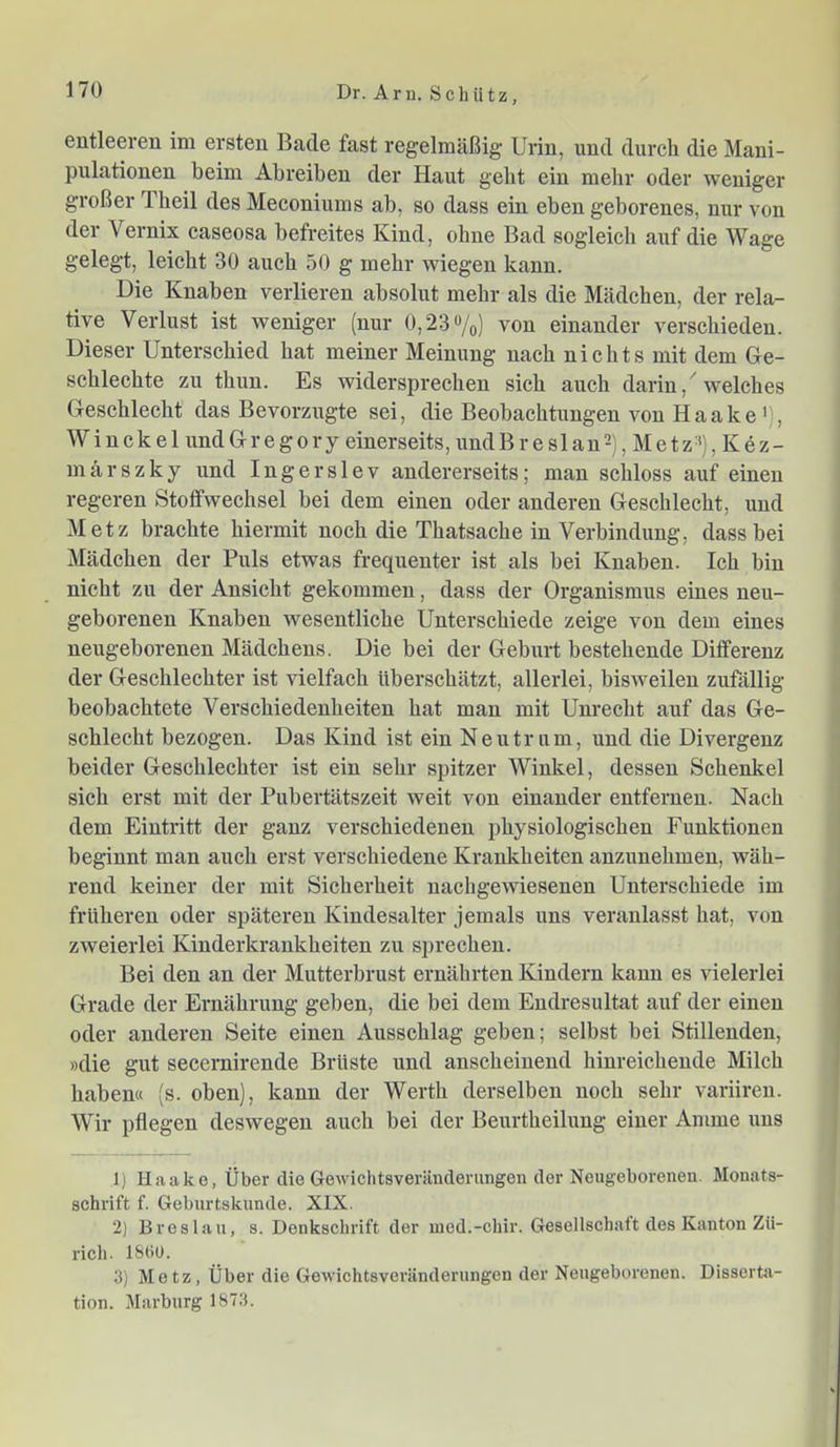 entleeren im ersten Bade fast regelmäßig- Urin, und durch die Mani- pulationen beim Abreiben der Haut gebt ein mehr oder weniger großer Theil des Meconiums ab, so dass ein eben geborenes, nur von der Vernix caseosa befreites Kind, ohne Bad sogleich auf die Wage gelegt, leicht 30 auch 50 g mehr wiegen kann. Die Knaben verlieren absolut mehr als die Mädchen, der rela- tive Verlust ist weniger (nur 0,23%) von einander verschieden. Dieser Unterschied hat meiner Meinung nach nichts mit dem Ge- schlechte zu thun. Es widersprechen sich auch darin, 'welches Geschlecht das Bevorzugte sei, die Beobachtungen von Haake'), WinckelundGregory einerseits,undBreslan2), Metz%Kez- märszky und Ingerslev andererseits; man schloss auf einen regeren Stoffwechsel bei dem einen oder anderen Geschlecht, und Metz brachte hiermit noch die Thatsache in Verbindung, dass bei Mädchen der Puls etwas frequenter ist als bei Knaben. Ich bin nicht zu der Ansicht gekommen, dass der Organismus eines neu- geborenen Knaben wesentliche Unterschiede zeige von dem eines neugeborenen Mädchens. Die bei der Geburt bestehende Differenz der Geschlechter ist vielfach überschätzt, allerlei, bisweilen zufällig beobachtete Verschiedenheiten hat man mit Unrecht auf das Ge- schlecht bezogen. Das Kind ist ein Neutrum, und die Divergenz beider Geschlechter ist ein sehr spitzer Winkel, dessen Schenkel sich erst mit der Pubertätszeit weit von einander entfernen. Nach dem Eintritt der ganz verschiedenen physiologischen Funktionen beginnt man auch erst verschiedene Krankheiten anzunehmen, wäh- rend keiner der mit Sicherheit nachgewiesenen Unterschiede im früheren oder späteren Kindesalter jemals uns veranlasst hat, von zweierlei Kinderkrankheiten zu sprechen. Bei den an der Mutterbrust ernährten Kindern kann es vielerlei Grade der Ernährung geben, die bei dem Endresultat auf der einen oder anderen Seite einen Ausschlag geben; selbst bei Stillenden, »die gut secernirende Brüste ixnd anscheinend hinreichende Milch haben« (s. oben), kann der Werth derselben noch sehr variiren. Wir pflegen deswegen auch bei der Beurtheilung einer Amme ims 1) Haake, Über die Gewichtsveränderungen der Neugeborenen. Monats- schrift f. Geburtskunde. XIX. ‘2) Breslau, s. Denkschrift der med.-chir. Gesellschaft des Kanton Zü- rich. 18(10. 3) Metz, Über die Gewichtsveränderungen der Neugeborenen. Disserta- tion. Marburg 1873.
