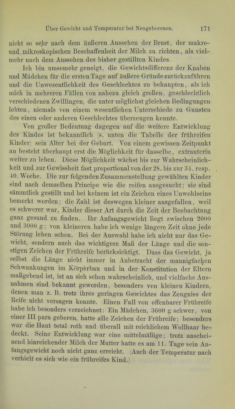 nicht so sejir nach dem äußeren Aussehen der Brust, der makro- nnd mikroskopischen Beschaifenheit der Milch zu richten, als viel- mehr nach dem Aussehen des bisher gestillten Kindes. Ich bin umsomehr geneigt, die Gewichtsditferenz der Knaben und Mädchen für die ersten Tage auf äußere Gründe zurückzuführen und die UuAvesentlichkeit des Geschlechtes zu behaupten, als ieh mich in mehreren Fällen von nahezu gleich großen, geschlechtlich verscliiedenen Zwillingen, die unter möglichst gleichen Bedingungen lebten, niemals von einem wesentlichen Unterschiede zu Gunsten des einen oder anderen Geschlechtes überzeugen konnte. Von großer Bedeutung dagegen auf die weitere Entwicklung des Kindes ist bekanntlich (s. unten die Tabelle der frühreifen Kinder) sein Alter bei der Geburt. Von einem gewissen Zeitpunkt au besteht überhaupt erst die Möglichkeit für dasselbe, extrauterin weiter zu leben. Diese Möglichkeit wächst bis zur Wahrscheinlich- keit lind zur Gewissheit fast proportional von der 28. bis zur 34. resp. 40. Woche. Die zur folgenden Zusammenstellung gewählten Kinder sind naeh demselben Principe wie die reifen ausgesucht; sie sind sämmtlich gestillt und bei keinem ist ein Zeichen eines Unwohlseins bemerkt worden; die Zahl ist deswegen kleiner ausgefallen, weil es schwerer war, Kinder dieser Art durch die Zeit der Beobachtung ganz gesund zu finden. Ihr Anfangsgewicht liegt zwischen 2000 und 3000 g; von kleineren habe ich wenige längere Zeit ohne jede Störung leben sehen. Bei der Auswahl habe ich nicht nur das Ge- wicht, sondern auch das wichtigere Maß der Länge und die son- stigen Zeichen der Frühreife berücksichtigt. Dass das Gewicht, ja selbst die Länge nicht immer in Anbetracht der mannigfachen Schwankungen im Körperbau und in der Konstitution der Eltern maßgebend ist, ist an sich schon wahrscheinlich, und vielfache Aus- nahmen sind bekannt geworden, besonders von kleinen Kindern, denen man z. B. trotz ihres geringen Gewichtes das Zeugniss der Keife nicht versagen konnte. Einen Fall von ofienbarer Frühreife habe ich besonders verzeichnet: Ein Mädchen, 3600 g sehwer, von einer III para geboren, hatte alle Zeichen der Frühreife; besonders war die Haut total roth und überall mit reichlichem Wollhaar be- deckt. Seine Entwicklung war eine mittelmäßige; trotz anschei- nend liinreichender Milch der Mutter hatte es am 11. Tage sein An- fangsgewicht noch nicht ganz erreicht. (Audi der Temperatur nach verhielt es sich wie ein frühreifes Kind.)