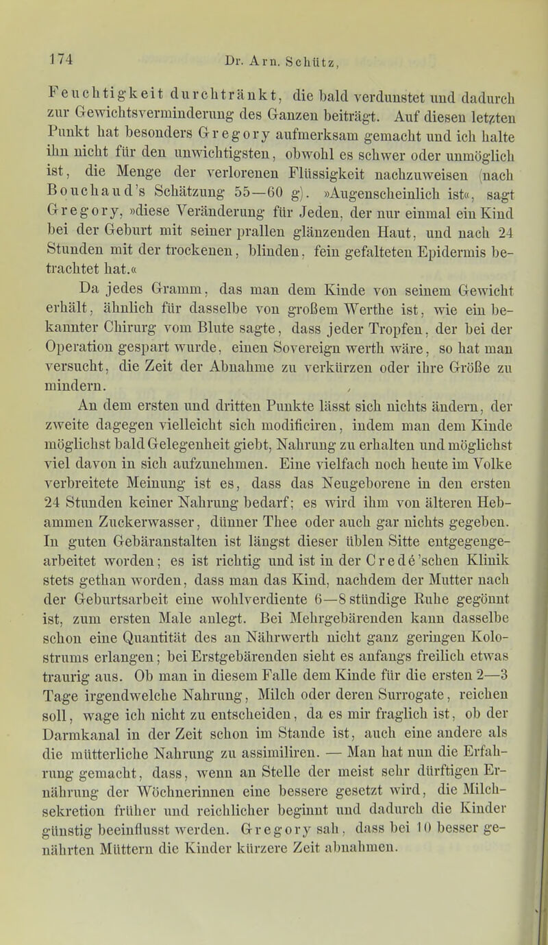 e u c h ti g- k ei t d u r c h t r ä u k t, die Itald verdimstet und dadurch zur Gewiclitsvermiuderuug des Ganzen beiträgt. Auf diesen letzten Punkt hat besonders Gregory aufmerksam gemacht und ich halte ihn nieht für den unwichtigsten, obwohl es schwer oder unmöglich ist, die Menge der verlorenen Flüssigkeit naehzuweisen (nach Boucliaud’s Schätzung 55—60 g). »Augenscheinlich ist«, sagt Gregory, »diese Veränderung für Jeden, der nur einmal ein Kind bei der Geburt mit seiner prallen glänzenden Haut, und nach 24 Stunden mit der troekenen, blinden, fein gefalteten Epidermis be- trachtet hat.« Da jedes Gramm, das man dem Kinde von seinem Gewicht erhält, ähnlich für dasselbe von großem Werthe ist, wie ein be- kannter Chirurg vom Blute sagte, dass jeder Tropfen, der bei der Operation gespart wurde, einen Sovereign werth wäre, so hat man versucht, die Zeit der Abnahme zu verkürzen oder ihre Größe zu mindern. An dem ersten und dritten Punkte lässt sich nichts ändern, der zweite dagegen vielleicht sich modificiren, indem man dem Kinde möglichst bald Gelegenheit giebt, Nahrung zu erhalten iind möglichst viel davon in sich aufzuuehmen. Eine vielfach noch heute im Volke verbreitete Meinung ist es, dass das Neugeborene in den ersten 24 Stunden keiner Nahrung bedarf; es wird ihm von älteren Heb- ammen Zuckerwasser, dünner Thee oder auch gar nichts gegeben. In guten Gebäranstalteu ist längst dieser üblen Sitte eutgegenge- arbeitet worden; es ist richtig und ist in der Crede’schen Klinik stets gethau worden, dass mau das Kind, nachdem der Mutter nach der Geburtsarbeit eine wohlverdiente 6—Sstündige Ruhe gegönnt ist, zum ersten Male aulegt. Bei Mehrgebäreudeu kann dasselbe schon eine Quantität des au Nährwerth nicht ganz geringen Kolo- strums erlangen; bei Erstgebärenden sieht es anfangs freilich etwas traurig aus. Ob man in diesem Falle dem Kinde für die ersten 2—3 Tage irgendwelche Nahrung, Milch oder deren Surrogate, reichen soll, wage ich nicht zu entscheiden, da es mir fraglich ist, ob der Darmkanal in der Zeit schon im Stande ist, auch eine andere als die mütterliche Nahrung zu assimilireu. — Man hat nun die Erfah- rung gemacht, dass, wenn au Stelle der meist sehr dürftigen Er- nährung der Wöchnerinnen eine bessere gesetzt wird, die Milch- sekretiou früher und reichlicher beginnt und dadurch die Kinder günstig beeinflusst werden. Gregory sah, dass bei 10 besser ge- nährten Müttern die Kinder kürzere Zeit abuahmen.