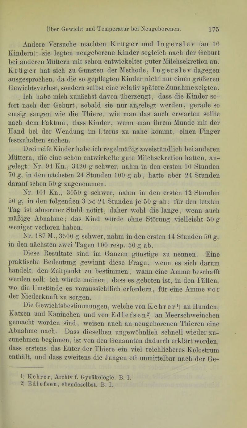 Andere Versuche machten Krüger rmd lugerslev (an 16 Kindern); sie legten neugeborene Kinder sogleich nach der G-eburt bei anderen Müttern mit schon entwickelter guter Milchsekretion an. Krüger hat sich zu Gunsten der Methode, Inger sie v dagegen ausgesprochen, da die so gepflegten Kinder nicht nur einen größeren Gewichtsverlust, sondern selbst eine relativ spätere Zunahme zeigten. Ich habe mich zunächst davon überzeugt, dass die Kinder so- fort nach der Geburt, sobald sie nur angelegt werden, gerade so emsig saugen wie die Thiere, wie man das auch erwarten sollte nach dem Faktum, dass Kinder, wenn man ihrem Munde mit der Hand bei der Wendung im Uterus zu nahe kommt, einen Finger festzuhalten suchen. Drei reife Kinder habe ich regelmäßig zweistündlich bei anderen Müttern, die eine schon entwickelte gute Milchsekretion hatten, an- gelegt; Nr. 94 Kn., 3420 g schwer, nahm in den ersten 10 Stunden 70 g, in den nächsten 24 Stunden 100 g ab, hatte aber 24 Stunden darauf schon 50 g zugenommen. Nr. 101 Kn., 3050 g schwer, nahm in den ersten 12 Stunden 50 g, in den folgenden 3 x 24 Stunden je 50 g ab; für den letzten Tag ist abnormer Stuhl notirt, daher wohl die lange, wenn auch mäßige Abnahme; das Kind würde ohne Störung vielleicht 50 g weniger verloren haben. Nr. 187 M., 3500 g schwer, nahm in den ersten 14 Stunden 50 g, in den nächsten zwei Tagen 100 resp. 50 g ab. Diese Resultate sind im Ganzen günstige zu nennen. Eine praktische Bedeutung gewinnt diese Frage, wenn es sich darum handelt, den Zeitpunkt zu bestimmen, wann eine Amme beschafft werden soll; ich würde meinen, dass es geboten ist, in den Fällen, wo die Umstände es voraussichtlich erfordern, für eine Amme vor der Niederkunft zu sorgen. Die Gewichtsbestimmuugen, welche von K e h r e r i) an Hunden, Katzen und Kaninchen und von Edlefsen^) an Meerschweinchen gemacht worden sind, weisen auch an neugeborenen Thieren eine Abnahme nach. Dass dieselben ungewöhnlich schnell wieder zu- zunehmen beginnen, ist von den Genannten dadurch erklärt worden, dass erstens das Euter der Thiere ein viel reichlicheres Kolostrum enthält, und dass zweitens die Jungen oft unmittelbar nach der Ge- il Kehrer, Archiv f. Gynäkologie. B. I. 2) Edlefsen, ebendaselbst. B. I.