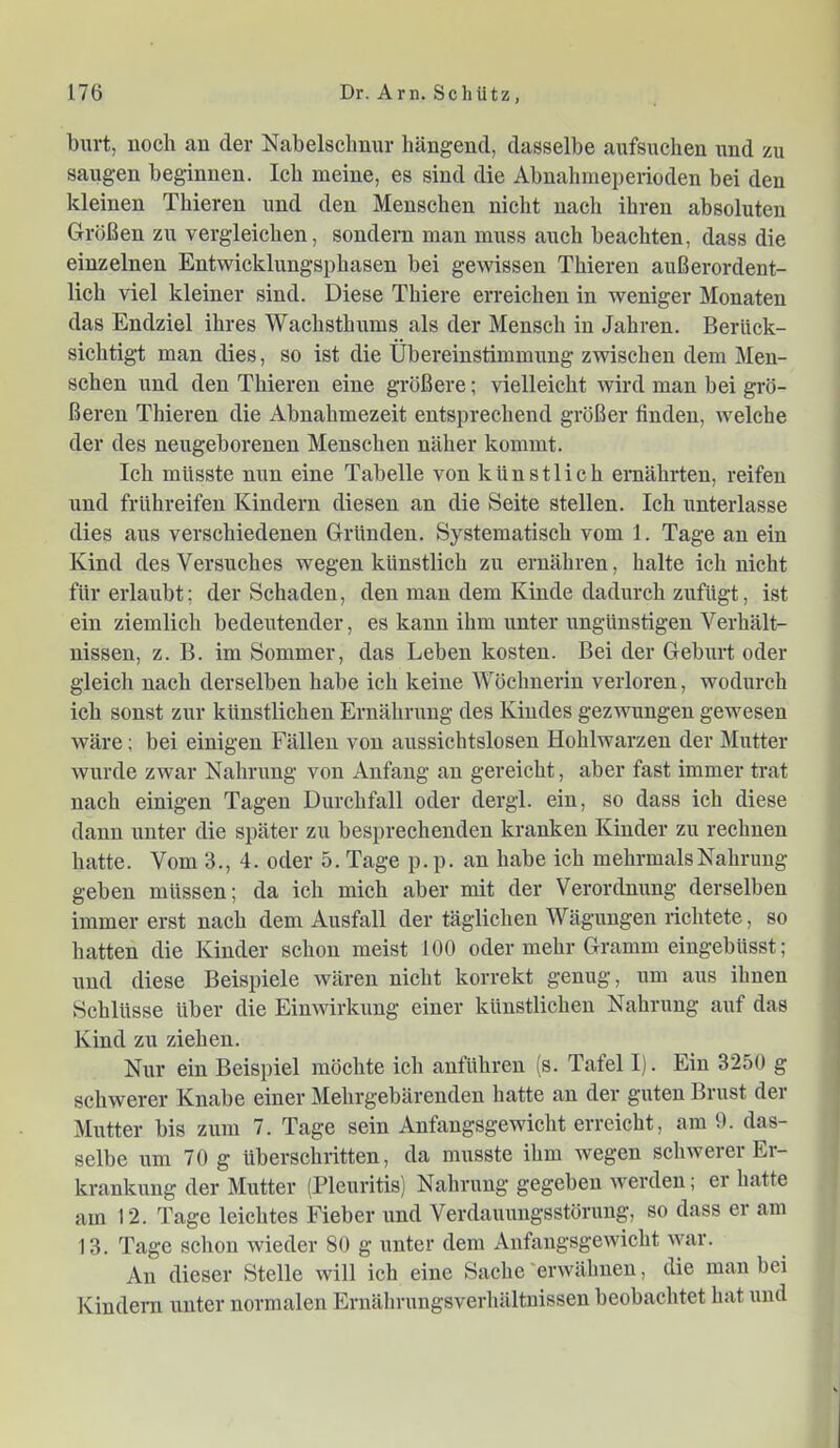 burt, noch an der Nabelsclmnr hängend, dasselbe aufsuchen und zu saugen beginnen. Ich meine, es sind die Abnahmeperioden bei den kleinen Thieren und den Menschen nicht nach ihren absoluten Größen zu vergleichen, sondern man muss auch beachten, dass die einzelnen Entwicklungsphasen bei gewissen Thieren außerordent- lich viel kleiner sind. Diese Thiere erreichen in weniger Monaten das Endziel ihres Wachsthiims als der Mensch in Jahren. Berück- sichtigt man dies, so ist die Übereinstimmung zwischen dem Men- schen und den Thieren eine größere; vielleicht wird man bei grö- ßeren Thieren die Abnahmezeit entsprechend größer finden, welche der des neugeborenen Menschen näher kommt. Ich müsste nun eine Tabelle von künstlich ernährten, reifen und frühreifen Kindern diesen an die Seite stellen. Ich unterlasse dies aus verschiedenen Gründen. Systematisch vom 1. Tage an ein Kind des Versuches wegen künstlich zu ernähren, halte ich nicht für erlaubt; der Schaden, den man dem Kinde dadurch zufügt, ist ein ziemlich bedeutender, es kann ihm unter ungünstigen Verhält- nissen, z. B. im Sommer, das Leben kosten. Bei der Geburt oder gleich nach derselben habe ich keine Wöchnerin verloren, wodurch ich sonst zur künstlichen Ernährung des Kindes gezwungen gewesen wäre; bei einigen Fällen von aussichtslosen Hohlwarzen der Mutter wurde zwar Nahrung von Anfang an gereicht, aber fast immer trat nach einigen Tagen Durchfall oder dei'gl. ein, so dass ich diese dann unter die später zu besprechenden kranken Kinder zu rechnen hatte. Vom 3., 4. oder 5. Tage p. p. an habe ich mehrmals Nahrung geben müssen; da ich mich aber mit der Verordnung derselben immer erst nach dem Ausfall der täglichen Wägungen richtete, so hatten die Kinder schon meist 100 oder mehr Gramm eingebüsst; und diese Beispiele wären nicht korrekt genug, um aus ihnen Schlüsse über die Einwirkung einer künstlichen Nahrung auf das Kind zu ziehen. Nur ein Beispiel möchte ich anführen (s. Tafel I). Ein 3250 g schwerer Knabe einer Mehrgebärenden hatte an der guten Brust der Mutter bis zum 7. Tage sein Anfangsgewicht erreicht, am 0. das- selbe um 70 g überschritten, da musste ihm wegen schwerer Er- krankung der Mutter (Pleuritis) Nahrung gegeben werden; er hatte am 12. Tage leichtes Fieber und Verdauungsstörung, so dass er am 13. Tage schon wieder 80 g unter dem Anfangsgewicht war. An dieser Stelle will ich eine Sache 'erwähnen, die mau bei Kindeni unter normalen Ernährungsverhältnisseu beobachtet hat und