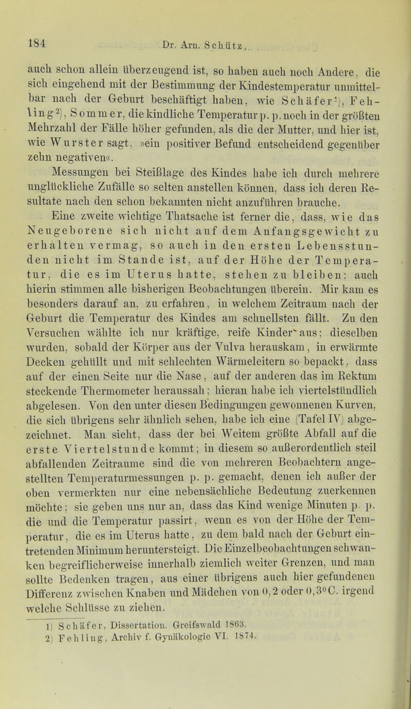 auch schon allein überzeugend ist, so haben auch noch Andere, die sich eingehend mit der Bestimmung der Kindestemperatur unmittel- bar nach der Gehurt beschäftigt haben, wie Schäfer^), Feh- 1 i n g 2), Sommer, die kindliche Temperatur p. p. noch in der größten Mehrzahl der Fälle höher gefunden, als die der Mutter, und hier ist, wie Wurster sagt, »ein positiver Befund entscheidend gegenüber zehn negativen«. Messungen bei Steißlage des Kindes habe ich durch mehrere unglückliche Zufälle so selten anstellen können, dass ich deren Re- sultate nach den schon bekannten nicht anzuführen brauche. Eine zweite wichtige Thatsache ist ferner die, dass, wie das Neugeborene sich nicht auf dem Anfangsgewicht zu erhalten vermag, so auch in den ersten Lebensstun- den nicht im Stande ist, auf der Höhe der Tempera- tur, die es im Uterus hatte, stehen zu bleiben; auch hierin stimmen alle bisherigen Beobachtungen überein. Mir kam es besonders darauf an, zu erfahren, in welchem Zeitraum nach der Geburt die Temperatur des Kindes am schnellsten fällt. Zu den Versuchen wählte ich nur kräftige, reife Kinder'aus: dieselben wurden, sobald der Körper aus der Vulva herauskam, in erwärmte Decken gehüllt und mit schlechten Wärmeleitern so bepackt, dass auf der einen Seite nur die Nase, auf der anderen das im Rektum steckende Thermometer heraussah; hieran habe ich viertelstündlich abgelesen. Von den unter diesen Bedingungen gewonnenen Kurven, die sich übrigens sehr ähnlich sehen, habe ich eine (Tafel IV; abge- zeichnet. Man sieht, dass der bei Weitem größte Abfall auf die erste Viertelstunde kommt; in diesem so außerordentlich steil abfallenden Zeiträume sind die von mehreren Beol)achtern ange- stellten Temperaturmessungen p. p. gemacht, denen ich außer der oben vermerkten nur eine nebensächliche Bedeutung zuerkennen möchte; sie geben uns nur an, dass das Kind wenige Minuten p. j). die und die Temperatur passirt, wenn es von der Höhe der Tem- peratur, die es im Uterus hatte, zu dem bald nach der Geburt ein- tretenden Minimum heruntersteigt. Die Einzelbeobachtungen schwan- ken begreiflicherweise innerhalb ziemlich weiter Grenzen, und man sollte Bedenken tragen, aus einer übrigens auch hier gefundenen Differenz zwischen Knaben und Mädchen von 0,2 oder 0,3*^C. irgend welche Schlüsse zu ziehen. 1) Schäfer, Dissertation. Greifswald 1863. 2) Fehling, Archiv f. Gynäkologie VI. 187-1.