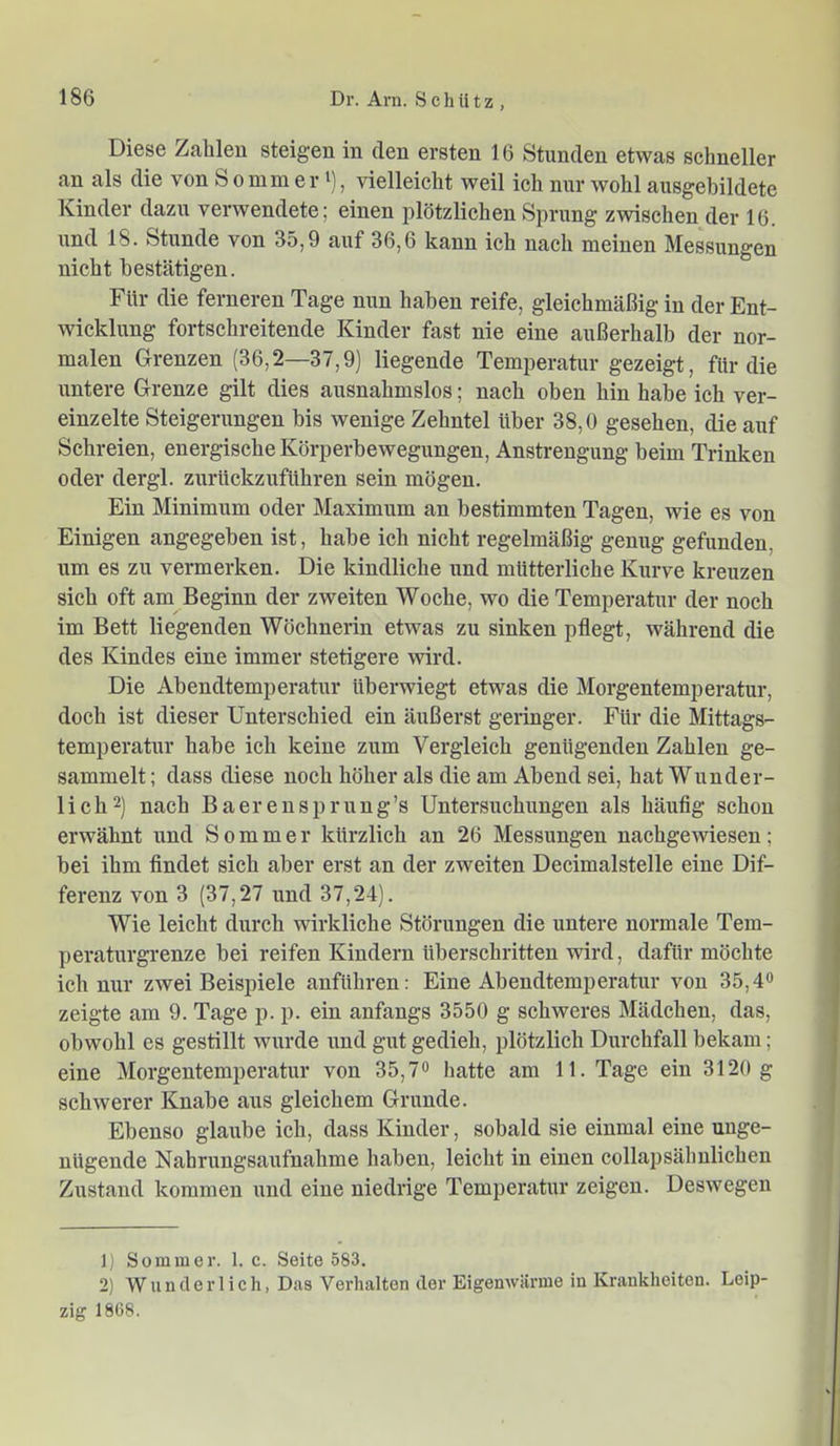 Diese Zahlen steigen in den ersten 16 Stunden etwas schneller an als die von So mm er ^), vielleicht weil ich nur wohl ausgebildete Kinder dazu verwendete; einen plötzlichen Sprung zwischen der 16. und 18. Stunde von 35,9 auf 36,6 kann ich nach meinen Messungen nicht bestätigen. Für die ferneren Tage nun haben reife, gleichmäßig in der Ent- wicklung fortschreitende Kinder fast nie eine außerhalb der nor- malen Grenzen (36,2—37,9) liegende Temperatur gezeigt, für die untere Grenze gilt dies ausnahmslos; nach oben hin habe ich ver- einzelte Steigerungen bis wenige Zehntel über 38,0 gesehen, die auf Schreien, energische Körperbewegungen, Anstrengung beim Trinken oder dergl. zurückzuführen sein mögen. Ein Minimum oder Maximum an bestimmten Tagen, wie es von Einigen angegeben ist, habe ich nicht regelmäßig genug gefunden, um es zu vermerken. Die kindliche imd mütterliche Kurve kreuzen sich oft am Beginn der zweiten Woche, wo die Temperatur der noch im Bett liegenden Wöchnerin etwas zu sinken pflegt, während die des Kindes eine immer stetigere wird. Die Abendtemperatur überwiegt etwas die Morgentemperatur, doch ist dieser Unterschied ein äußerst geringer. Für die Mittags- temperatur habe ich keine zum Vergleich genügenden Zahlen ge- sammelt ; dass diese noch höher als die am Abend sei, hat Wunder- lich^) nach Baerensprung’s Untersuchimgen als häufig schon erwähnt und Sommer kürzlich an 26 Messungen nachgewiesen; bei ihm findet sich aber erst an der zweiten Decimalstelle eine Dif- ferenz von 3 (37,27 und 37,24). Wie leicht durch wirkliche Störungen die untere normale Tem- peraturgrenze bei reifen Kindern überschritten wird, dafür möchte ich nur zwei Beispiele anführen: Eine Abendtemperatur von 35,4<> zeigte am 9. Tage p. p. ein anfangs 3550 g schweres Mädchen, das, obwohl es gestillt wurde und gut gedieh, plötzlich Durchfall bekam; eine Morgentemperatur von 35,7« hatte am 11. Tage ein 3120 g schwerer Knabe aus gleichem Grunde. Ebenso glaube ich, dass Kinder, sobald sie einmal eine unge- nügende Nahrungsaufnahme haben, leicht in einen collapsähnlichen Zustand kommen und eine niedrige Temperatur zeigen. Deswegen 1) Sommer. 1. c. Seite 583. 2) Wunderlich, D.as Verhalten der Eigenwärme in Krankheiten. Leip- zig 1868.
