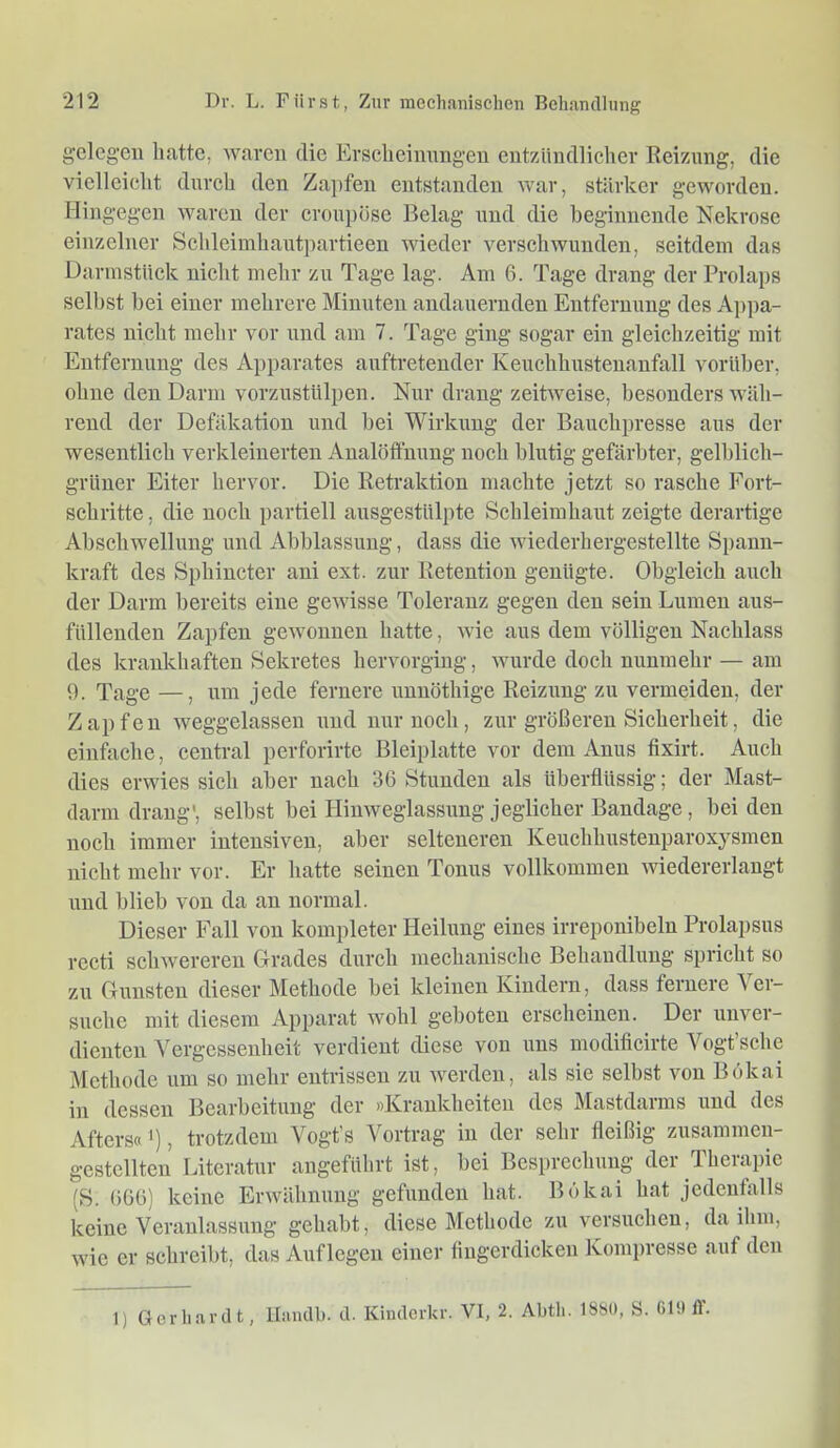 gelegen hatte, waren die Krselieinnngen entzündlicher Reizung, die vielleicht durch den Zapfen entstanden war, stärker geworden. Hingegen waren der croupöse Belag und die beginnende Nekrose einzelner Schleimhaut]>artieen wieder verschwunden, seitdem das Darinstück nicht mehr zu Tage lag. Am 6. Tage drang der Prolaps selbst bei einer mehrere Minuten andauernden Entfernung des Appa- rates nicht mehr vor und am 7. Tage ging sogar ein gleichzeitig mit Entfernung des Apparates auftretender Keuchhustenanfall vorüber, ohne den Darm vorzustülpen. Nur drang zeitweise, besonders wäh- rend der Defäkation und bei Wirkung der Bauchpresse aus der wesentlich verkleinerten Analötfnung noch blutig gefärbter, gelblich- grüner Eiter hervor. Die Retraktion machte jetzt so rasche Fort- schritte , die noch partiell ausgestülpte Schleimhaut zeigte derartige Abschwellung und Abblassung, dass die wiederhergestellte Spann- kraft des Sphincter ani ext. zur Retention genügte. Obgleich auch der Darm bereits eine gewisse Toleranz gegen den sein Lumen aus- füllenden Zapfen gewonnen hatte, wie aus dem völligen Nachlass des krankhaften Sekretes hervorging, wurde doch nunmehr — am 9. Tage —, um jede fernere unnöthige Reizimg zu vermeiden, der Zapfen weggelassen imd nur noch, zur größeren Sicherheit, die einfache, central perforirte Bleiplatte vor dem Anus fixirt. Auch dies erwies sich aber nach 36 Stunden als überflüssig; der Mast- darm drang', selbst bei Hinweglassung jeglicher Bandage, bei den noch immer intensiven, aber selteneren Keuchhustenparoxysmen nicht mehr vor. Er hatte seinen Tonus vollkommen wiedererlangt und blieb von da an normal. Dieser Fall von kompleter Heilung eines irreponibeln Prolapsus recti schwereren Grades durch mechanische Behandlung spricht so zu Gunsten dieser Methode bei kleinen Kindern, dass fernere \ei- suche mit diesem Apparat wohl geboten erscheinen. Der unvei- dienten Vergessenheit verdient diese von uns modificirte Vogt sehe Methode um so mehr entrissen zu werden, als sie selbst von Bökai in dessen Bearbeitung* der »ICrankheiten des Mastdainis und des Afters«'), trotzdem Vogt’s Vortrag in der sehr fleißig zusammen- gestellten Literatur angeführt ist, bei Besprechung der Therapie (S. 666) keine Erwähnung gefunden hat. Bökai hat jedenfalls keine Veranlassung gehabt, diese Methode zu versuchen, da ihm, wie er schreibt, das Auflegen einer fingerdicken Kompresse auf den 1) Gerhardt, llaudb. d. Kinderkr. VI, 2. Abth. 1880, S. GIO ff.
