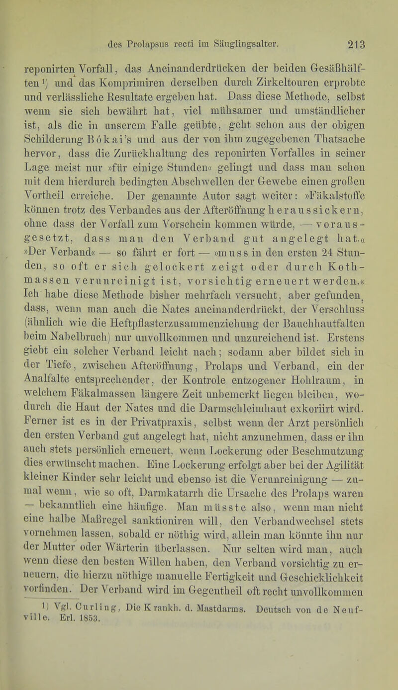 reponirten Vorfall, das Aneiuanderdräcken der beiden Gesäßliälf- ten') und das Komi)rimiren derselben durch Zirkeltonren erprobte und verlässliche Resultate ergeben hat. Dass diese Methode, selbst wenn sie sich bewährt hat, viel mühsamer und umständlicher ist, als die in unserem Falle geübte, geht schon aus der obigen Schilderung Bökai’s und aus der von ihm zugegebenen Thatsache hervor, dass die Zurückhaltung des reponirten Vorfalles in seiner Lage meist nur »für einige Stunden« gelingt und dass man schon mit dem hierdurch bedingten Abschwellen der Gewebe einen großen Vortheil erreiche. Der genannte Autor sagt weiter: »Fäkalstotfe können trotz des Verbandes aus der Afteröffnung h e r a u s s i c k e r n, ohne dass der Vorfall zum Vorschein kommen würde, — voraus- gesetzt, dass mau den Verband gut angelegt hat.« »Der Verband« — so fährt er fort — »muss in den ersten 24 Stun- den, so oft er sich gelockert zeigt oder durch Koth- massen verunreinigt ist, vorsichtig erneuert werden.« Ich habe diese Methode bisher mehrfach versucht, aber gefunden^ dass, wenn man auch die Nates aneinanderdrückt, der Verschluss (ähnlich wie die Heftpflasterzusammeuziehuug der Banchhautfalten beim Nabelbruch) nur unvollkommen iind unzureichend ist. Erstens giebt ein solcher Verband leicht nach; sodann aber bildet sich in der Tiefe, zwischen Afteröffnung, Prolaps und Verband, ein der Aualfalte entsprechender, der Kontrole entzogener Hohlraum, in welchem Fäkalmassen längere Zeit unbemerkt liegen bleiben, wo- durch die Haut der Nates und die Darmschleimhaut exkoriirt wird. Ferner ist es in der Privatpraxis, selbst wenn der Arzt i)ersönlich den ersten Verband gut angelegt hat, nicht anzunehmen, dass er ihn auch stets persönlich ei’neuert, wenn Lockerung oder Beschmutzung dies erwünscht machen. Eine Lockerung erfolgt aber bei der Agilität kleiner Kinder sehr leicht und ebenso ist die Verunreinigung — zu- mal wenn, wie so oft, Darmkatarrh die Ursache des Prolaps waren — bekanntlich eine häufige. Mau müsste also, wenn man nicht eine halbe Maßregel sanktioniren will, den Verbandwechsel stets vorueluneu lassen, sobald er nöthig wird, allein man könnte ihn nur der Mutter oder Wärterin überlassen. Nur selten wird man, auch wenn diese den besten Willen haben, den Verband vorsichtig zu er- neuern, die liierzu nöthige manuelle Fertigkeit und Geschicklichkeit Verfinden. Der Verband wird im Gegeutheil oft rocht unvollkommen 1) Vgl. Curling, Die K rankli. d. Mastdanns. Deutsch von de Neuf- ville. Erl. 18.53.