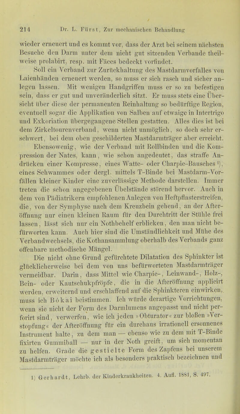 wieder erneuert und es kommt vor, dass der Arzt bei seinem nächsten Hcsuclic den Darm unter dem nicht gut sitzenden Verltande tlicil- wcise prolalnrt, resp. mit Filces bedeckt vorfindet. Soll ein Verband zur Zurückhaltung des Mastdarmvorfalles von Laienhänden erneuert werden, so muss er sich rasch und sicher an- legen lassen. Mit wenigen Handgriffen muss er so zu befestigen sein, dass er gut und unveränderlich sitzt. Er muss stets eine Über- sicht über diese der permanenten Reinhaltung so bedürftige Region, eventuell sogar die A])plikation von Salben auf etwaige in Intertrigo und Eskoriation übergegangene Stellen gestatten. Alles dies ist bei dem Zirkeltourenverband, wenn nicht unmöglich, so doch sehr er- schwert, bei dem oben geschilderten Mastdarmträger aber erreicht. Ebensowenig, wie der Verband mit Rollbinden und die Kom- pression der Nates, kann, wie schon angedeutet, das straffe An- drücken einer Kompresse, eines Watte- oder Charjne-Bausches *), eines Schwammes oder dergl. mittels T-Binde hei Mastdarm-Vor- fällen kleiner Kinder eine zuverlässige Methode darstellen. Immer treten die schon angegebenen Übelstände störend hervor. Auch in dem von Pädiatrikern empfohlenen Anlegen von Heftpflasterstreifen, die, von der Symphyse nach dem Kreuzbein gehend, an der After- öffnung nur einen kleinen Raum für den Durchtritt der Stühle frei lassen, lässt sich nur ein Nothbehelf erblicken, den man nicht be- fürworten kann. Auch hier siud die Umständlichkeit und Mühe des Verbandwechsels, die Kothansammluug oberhalb des Verbands ganz offenbare methodische Mängel. Die nicht ohne Grund gefürchtete Dilatation des Sphinkter ist glücklicherweise bei dem von uns befürworteten Mastdarraträger vermeidbar. Darin, dass Mittel wie Charpie-, Leinwand-, Holz-, Bein- oder Kautschukpfröpfe, die in die Afteröftnung applicirt werden, erweiternd und erschlaffend auf die Sphinkteren einwirken, muss ich Bökai beistimmen. Ich würde derartige Vorrichtungen, wenn sie nicht der Form des Darmlumens angepasst und nicht pei- forirt sind, verwerfen, wie ich jeden »Obturator« zur bloßen »Ver- stopfung« der Afteröfifnung für ein durchaus irrationell ersonnenes Instrument halte, zu dem man — ebenso wie zu dem mit T-Biude fixirten Gummiball — nur in der Noth greift, um sich momentan zu helfen. Grade die gestielte Form des Zapfens hei unserem Mastdarmträger möchte ich als besonders praktisch bezeichnen und l) Gerhardt, Lelirl). der Kiiidorkranklieiten. 4. Auff. 1881, S. 497.