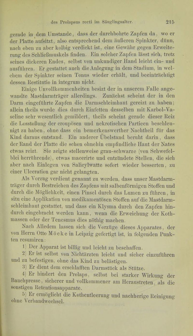 gerade in dem Umstande, dass der dnrelibolirte Zai)fen da, wo er der Platteanfsitzt, also entsprechend dem äußeren Sinnkter, dünn, nach ohen zu aber kolhig verdickt ist, eine Gewähr gegen Erweite- rung des Schließmuskels finden. Ein solcher Za})fen lässt sich, trotz seines dickeren Eudes, seihst von unkundiger Hand leicht ein- und ausführeu. Er gestattet auch die Anlegung in dem Stadium, in wel- chem der Spinkter seinen Tonus wieder erhält, und beeinträchtigt dessen Kestitutio in integrum nicht. Einige Unvollkommenheiten hesizt der in unserem Falle ange- wandte Mastdarmträger allerdings. Zunächst scheint der in den Darm eingeführte Zapfen die Darmschleimhant gereizt zu haben; allein theils wurde dies durch Eiufetten desselben mit Karbol-Va- seline sehr wesentlich gemildert, theils scheint gerade dieser Reiz die Losstoßung der crouposen und nekrotischen Partieen beschleu- nigt zu haben, ohne dass ein bemerkenswerther Nachtheil für das Kind daraus entstand. Ein anderer Übelstand beruht darin, dass der Rand der Platte die schon ohnehin empfindliche Haut der Nates etwas reizt. Sie zeigte stellenweise grau-schwarze (von Schwefel- blei herrührende), etwas macerirte und entzündete Stellen, die sich aber nach Einlegen von Salicylwatte sofort wieder besserten, zu einer Ulceration gar nicht gelangten. Als Vorzug verdient genannt zu werden, dass unser Mastdarm- träger durch Bestreichen des Zapfens mit salbenförmigen Stoffen und durch die Möglichkeit, einen Pinsel durch das Lumen zu führen, in situ eine Applikation von medikamentösen Stoffen auf die Mastdarm- schleimhaut gestattet, und dass ein Klysma durch den Zapfen hin- durch eingebracht werden kann, wenn die Erweichung der Koth- massen oder der Tenesmus dies nöthig machen. Nach Alledem lassen sich die Vorzüge dieses Apparates, der von Herrn Otto M ö c k e in Leipzig gefertigt ist, in folgenden Punk- ten resumiren: 1) Der Apparat ist billig und leicht zu beschaffen. 2) Er ist selbst von Nichtärzten leicht und sicher einzuführen und zu befestigen, ohne das Kind zu belästigen. .5) Er dient dem erschlafften Uarmstück als Stütze. 4) Er hindert den Prola])S, selbst bei starker Wirkung der Bauch presse, sicherer und vollkommener am Hcraustreten, als die sonstigen Ketentionsapparate. 5) Er ermöglicht die Kothentleerung und nachherige Reinigung ohne Verbandwechsel.