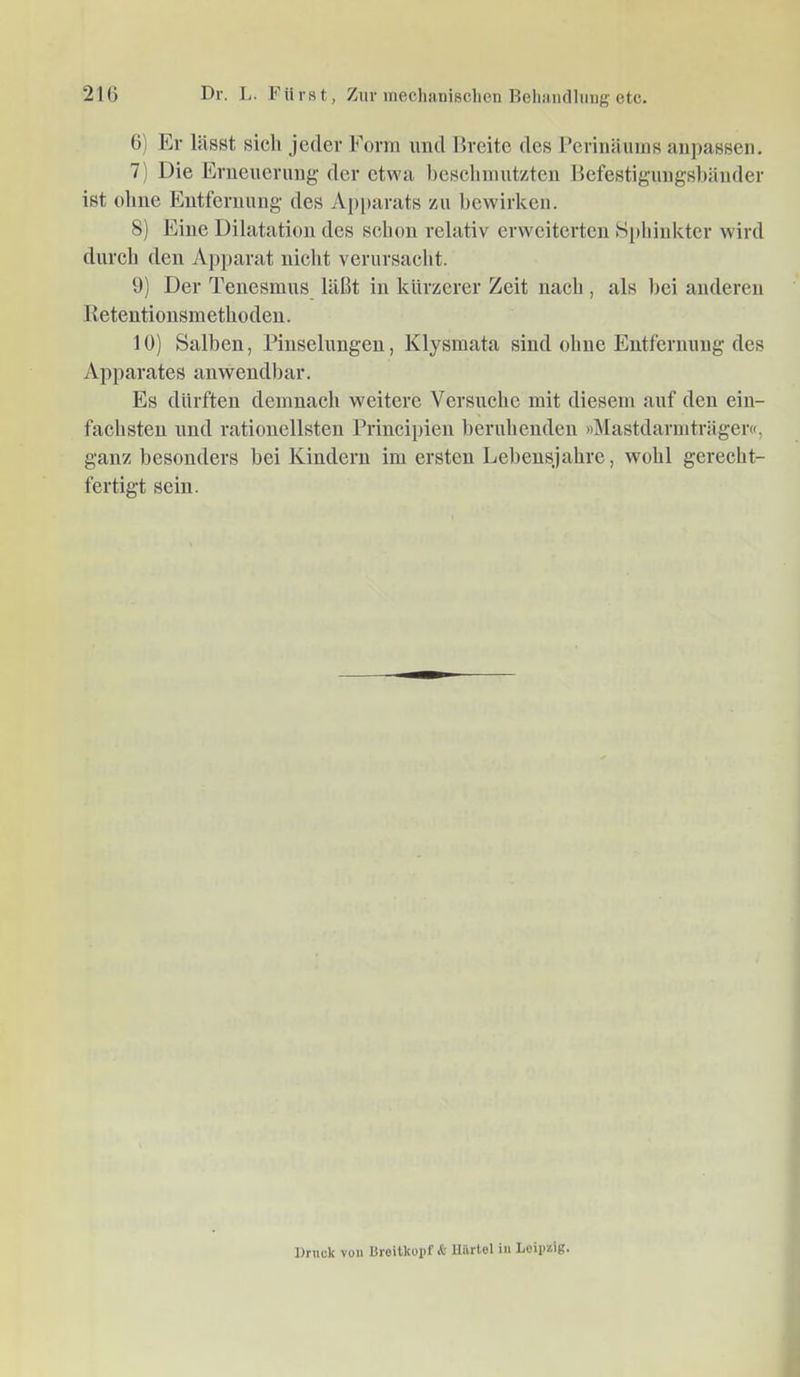 Dr. L. Fürst, Zur ineclianisclien HehiUKlliinff etc. 21() G) Er lässt sich jeder Form und Breite des Periiiäuins aiipassen. 7) Die Erneuerung der etwa hesehniut/teii Befestigimgshäiider ist ohne Entfernung des Ap[>arats zu bewirken. 8) Eine Dilatation des schon relativ erweiterten Sphinkter wird durch den Apparat nicht verursacht. 9) Der Tenesmus läßt in kürzerer Zeit nach , als l)ei anderen 11 etentionsmethoden. 10) Salben, Pinselungen, Klysmata sind ohne Entfernung des Apparates anwendbar. Es dürften demnach weitere Versuche mit diesem auf den ein- fachsten und rationellsten Principien beruhenden »Mastdarmträger«, ganz besonders bei Kindern im ersten Lebensjahre, wohl gerecht- fertigt sein. Druck von üroitkopf & llilrtel in Loip^ig«