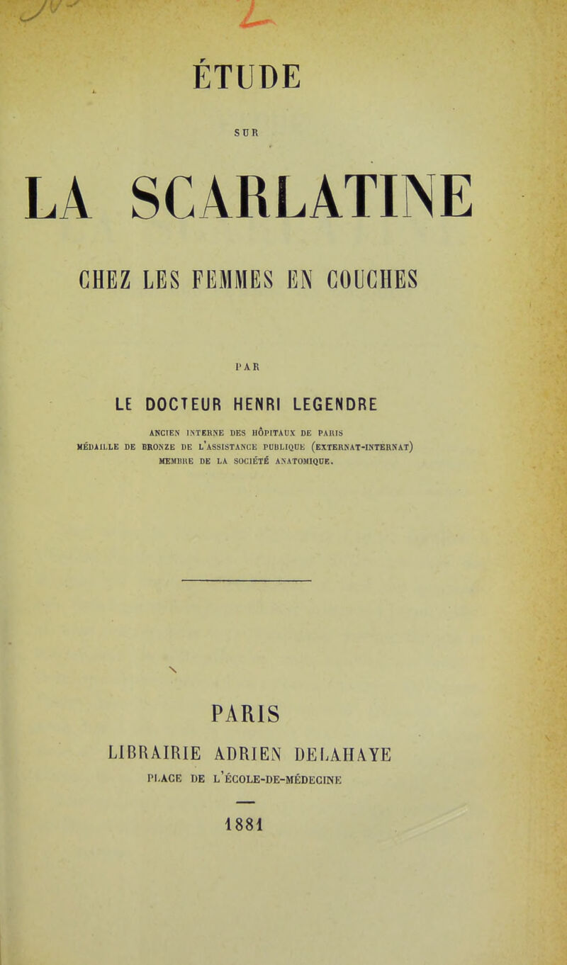 snn A SCARLATINE CHEZ LES FEMMES EN COUCHES l'AR LE DOCTEUR HENRI LEGENDRE ANCIEN INTERNE DES HOPITAUX DE PAIIIS MÉDAILLE DE BRONZE DE l'ASSISTANCE PUBLIQUE (EXTEBNAT-INTERNAt) HEMIIIIE DE LA SOCIÉTÉ A.NATOMIQDE. PARIS LIBRAIRIE ADRIEN DELAHAYE PLACE DE l'ÉC0LE-DE-MÉD1ÎCINK 1881