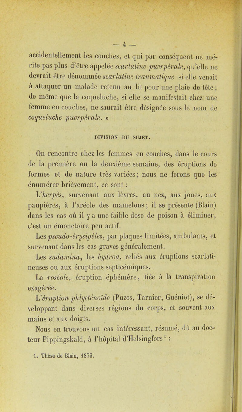 accidentellement les couches, et qui par conséquent ne mé- rite pas plus d'être appelée scarlatine puerpérale, qu'elle ne devrait être dénommée scarlatine Iraumatique si elle venait à attaquer un malade retenu au lit pour une plaie de tête ; de même que la coqueluche, si elle se manifestait chez une femme en couches, ne saurait être désignée sous le nom de coqueluche puerpérale. » DIVISION DU SUJET. On rencontre chez les femmes en couches, dans le cours de la première ou la deuxième semaine, des éruptions de formes et de nature très variées ; nous ne ferons que les énumérer brièvement, ce sont : Vherpès, survenant aux lèvres, au nez, aux joues, aux paupières, à l'aréole des mamelons ; il se présente (Blain) dans les cas oiî il y a une faible dose de poison à éliminer, c'est un émonctoire peu actif. Les pseudo-érysipliles, par plaques limitées, ambulants, et survenant dans les cas graves généralement. Les sudamina, les hydroa, reliés aux éruptions scarlati- neuses ou aux éruptions septicémiques. La roséole, éruption éphémère, liée à la transpiration exagérée. Véruption phlycténoïde (Puzos, Tarnier, Guéniot), se dé- veloppant dans diverses régions du corps, et souvent aux mains et aux doigts. Nous en trouvons un cas intéressant, résume, dû au doc- teur Pippingskald, à l'hôpital d'Helsingfors * :