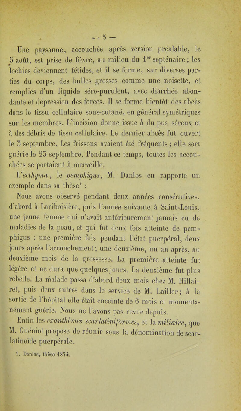 Une paysanne, accouchée après version préalable, le 5 août, est prise de fièvre, au milieu du 1 septénaire ; les lochies deviennent fétides, et il se forme, sur diverses par- ties du corps, des bulles grosses comme une noisette, et remplies d'un liquide séro-purulent, avec diarrhée abon- dante et dépression des forces. Il se forme bientôt des abcès dans le tissu cellulaire sous-cutané, en général symétriques sur les membres. L'incision donne issue à du pus séreux et à des débris de tissu cellulaire. Le dernier abcès fut ouvert le 3 septembre. Les frissons avaient été fréquents ; elle sort guérie le 23 septembre. Pendant ce temps, toutes les accou- chées se portaient à merveille. l'ecthjma, le pemphigus, M. Danlos en rapporte un exemple dans sa thèse' : Nous avons observé pendant deux années consécutives, d abord à Lariboisière, puis l'année suivante à Saint-Louis, une jeune femme qui n'avait antérieurement jamais eu de maladies de la peau, et qui fut deux fois atteinte de pem- phigus : une première fois pendant l'état puerpéral, deux jours après l'accouchement; une deuxième, un an après, au deuxième mois de la grossesse. La première atteinte fut légère et ne dura que quelques jours. La deuxième fut plus rebelle. La malade passa d'abord deux mois chez M. Ilillai- ret, puis deux autres dans le service de M. Lailler; à la sortie de l'hôpital elle était enceinte de 6 mois et momenta- nément guérie. Nous ne l'avons pas revue depuis. Enfin les exanthèmes scarlaiiniformes, et la miliaire, que M. Guéniot propose de réunir sous la dénomination de scar- lalinoïde puerpérale. 1. Danlos, thèse 1874.