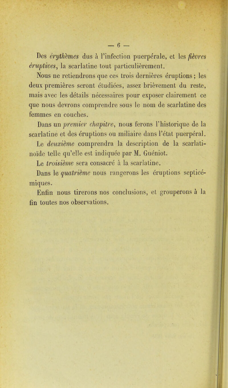 Des érythlmes dus à l'infection puerpérale, et les fièvres éruptives^ la scarlatine tout particulièrement. Nous ne retiendrons que ces trois dernières éruptions ; les deux premières seront étudiées, assez brièvement du reste, mais avec les détails nécessaires pour exposer clairement ce que nous devrons comprendre sous le nom de scarlatine des femmes en couches. Dans un premier chapitre, nous ferons l'historique de la scarlatine et des éruptions ou miliaire dans l'état puerpéral. Le deuxième comprendra la description de la scarlati- noïde telle qu'elle est indiquée par M. Guéniot. Le troisième sera consacré à la scarlatine. Dans le quatrième nous rangerons les éruptions septicé- miques. Enfin nous tirerons nos conclusions, et grouperons à la fin toutes nos observations.