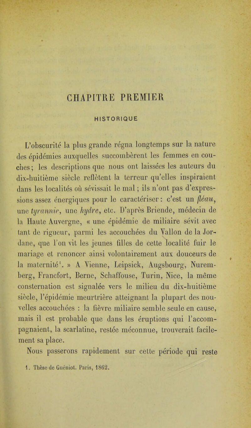 CHAPITRE PREMIER HISTORIQUE L'obscurité la plus grande régna longtemps sur la nature des épidémies auxquelles succombèrent les femmes en cou- ches ; les descriptions que nous ont laissées les auteurs du dix-huitième siècle reflètent la terreur qu'elles inspiraient dans les localités où sévissait le mal ; ils n'ont pas d'expres- sions assez énergiques pour le caractériser : c'est un fléau, une tyrannie, une hydre, etc. D'après Briende, médecin de la Haute Auvergne, « une épidémie de miliaire sévit avec tant de rigueur, parmi les accouchées du Vallon de la Jor- dane, que l'on vit les jeunes filles de cette localité fuir le mariage et renoncer ainsi volontairement aux douceurs de la maternité'. » A Vienne, Leipsick, Augsbourg, Nurem- berg, Francfort, Berne, Schaffouse, Turin, Nice, la même consternation est signalée vers le milieu du dix-huitième siècle, l'épidémie meurtrière atteignant la plupart des nou- velles accouchées : la fièvre miliaire semble seule en cause, mais il est probable que dans les éruptions qui l'accom- pagnaient, la scarlatine, restée méconnue, trouverait facile- ment sa place. Nous passerons rapidement sur cette période qui reste 1. Thèse (le Guéniot. Paris, 1862.
