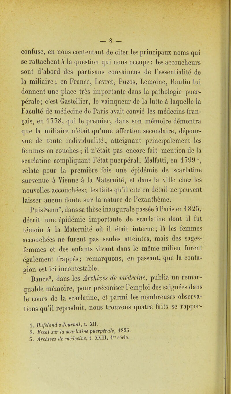 confuse, en nous contentant de citer les principaux noms qui se rattachent à la question qui nous occupe: les accoucheurs sont d'abord des partisans convaincus de l'essentialitc de la miliaire ; en France, Levret, Puzos, Lemoine, Raulin lui donnent une place très importante dans la pathologie puer- pérale; c'est Gastellier, le vainqueur de la lutte à laquelle la Faculté de médecine de Paris avait convié les médecins fran- çais, en 1778, qui le premier, dans son mémoire démontra que la miliaire n'était qu'une affection secondaire, dépour- vue de toute individualité, atteignant principalement les femmes en couches ; il n'était pas encore fait mention de la scarlatine compliquant l'état puerpéral. Malfatti, en 1799 relate pour la première fois une épidémie de scarlatine survenue à Vienne à la Maternité, et dans la ville chez les nouvelles accouchées; les faits qu'il cite en détail ne peuvent laisser aucun doute sur la nature de l'exanthème. Puis Senn*, dans sa thèse inaugurale passée à Paris en 1825, décrit une épidémie importante de scarlatine dont il fut témoin à la Maternité où il était interne; là les femmes accouchées ne furent pas seules atteintes, mais des sages- femmes et des enfants vivant dans le même milieu furent également frappés ; remarquons, en passant, que la conta- gion est ici incontestable. Dance', dans les Archives de médecine, publia un remar- quable mémoire, pour préconiser l'emploi des saignées dans le cours de la scarlatine, et parmi les nombreuses observa- tions qu'il reproduit, nous trouvons quatre faits se rappor- 1. Hiifeland's Journal, t. XII. 2. Essai sur la scarlatine puerpérale, 1825. 3. Archives de médecine, t. XXIII, V s^xie.