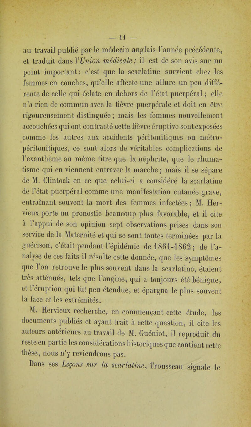 au travail publié par le médecin anglais l'année précédente, et traduit dans VUnion médicale; il est de son avis sur un point important : c'est que la scarlatine survient chez les femmes en couches, qu'elle affecte une allure un peu diffé- rente de celle qui éclate en dehors de l'état puerpéral ; elle n'a rien de commun avec la fièvre puerpérale et doit en être rigoureusement distinguée; mais les femmes nouvellement accouchées qui ont contracté cette fièvre éruptive sontexposées comme les autres aux accidents péritonitiqucs ou métro- péritonitiques, ce sont alors de véritables complications de l'exanthème au même titre que la néphrite, que le rhuma- tisme qui en viennent entraver la marche; mais il se sépare de M. Clintock en ce que celui-ci a considéré la scarlatine de l'état puerpéral comme une manifestation cutanée grave, entraînant souvent la mort des femmes infectées ; M. Her- vieux porte un pronostic beaucoup plus favorable, et il cite à l'appui de son opinion sept observations prises dans son service de la Maternité et qui se sont toutes terminées par la guérison, c'était pendant l'épidémie de 1861-1862; de l'a- nalyse de ces faits il résulte cette donnée, que les symptômes que l'on retrouve le plus souvent dans la scarlatine, étaient très atténués, tels que l'angine, qui a toujours été bénigne, et l'éruption qui fut peu étendue, et épargna le plus souvent la face et les extrémités. M. Hervieux recherche, en commençant cette étude, les documents publiés et ayant trait à cette question, il cite les auteurs antérieurs au travail de M. Guéniot, il reproduit du reste en partie les considérations historiques que contient cette thèse, nous n'y reviendrons pas. Dans ses Leçons sur la scarlatine, Trousseau signale le