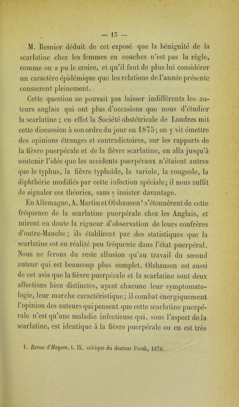 M. Besnier déduit de cet exposé que la bénignité de la scarlatine chez les femmes en couches n'est pas la règle, comme on a pu le croire, et qu'il faut de plus lui considérer un caractère épidémique que les relations de l'année présente consacrent pleinement. Cette question ne pouvait pas laisser indifférents les au- teurs anglais qui ont plus d'occasions que nous d'étudier la scarlatine ; en effet la Société obstétricale de Londres mit cette discussion à son ordre du jour en 1875; on y vit émettre des opinions étranges et contradictoires, sur les rapports de la fièvre puerpérale et de la fièvre scarlatine, en alla jusqu'à soutenir l'idée que les accidents puerpéraux n'étaient autres que le typhus, la fièvre typhoïde, la variole, la rougeole, la diphthérie modifiés par cette infection spéciale; il nous suffit de signaler ces théories, sans y insister davantage. EnAllemagne, A. MartinetOlshausen* s'étonnèrent de cette fréquence de la scarlatine puerpérale chez les Anglais, et mirent en doute la rigueur d'observation de leurs confrères d'outre-Manche ; ils établirent par des statistiques que la scarlatine est en réalité peu fréquente dans l'état puerpéral. Nous ne ferons du reste allusion qu'au travail du second auteur qui est beaucoup plus complet. Olshausen est aussi de cet avis que la fièvre puerpérale et la scarlatine sont deux affections bien distinctes, ayant chacune leur symptomato- logie, leur marche caractéristique; il combat énergiquement l'opinion des auteurs qui pensent que cette scarlatine puerpé- rale n'est qu'une maladie infectieuse qui, sous l'aspect delà scarlatine, est identique à la fièvre puerpérale ou en est très