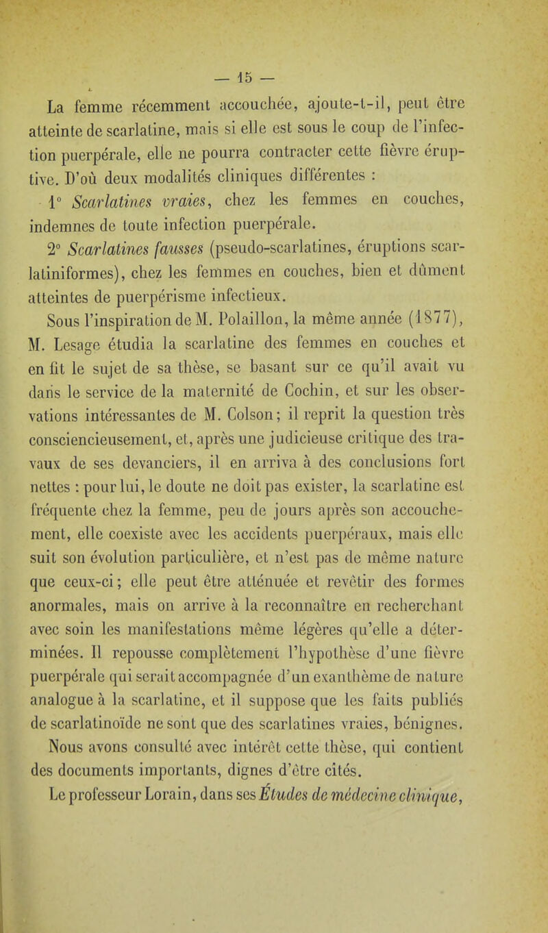 La femme récemment accouchée, ajoule-l-il, peut être atteinte de scarlatine, mais si elle est sous le coup de l'infec- tion puerpérale, elle ne pourra contracter cette fièvre érup- tive. D'où deux modalités cliniques différentes : 1 Scarlatines vraies, chez les femmes en couches, indemnes de toute infection puerpérale. 2 Scarlatines fausses (pseudo-scarlatines, éruptions scar- latiniformes), chez les femmes en couches, bien et dûment atteintes de puerpérisme infectieux. Sous l'inspiration de M. Polaillon, la même année (1877), M. Lesage étudia la scarlatine des femmes en couches et en fit le sujet de sa thèse, se basant sur ce qu'il avait vu daris le service de la maternité de Cochin, et sur les obser- vations intéressantes de M. Colson; il reprit la question très consciencieusement, et, après une judicieuse critique des tra- vaux de ses devanciers, il en arriva à des conclusions fort nettes : pour lui, le doute ne doit pas exister, la scarlatine est fréquente chez la femme, peu de jours après son accouche- ment, elle coexiste avec les accidents puerpéraux, mais elle suit son évolution particulière, et n'est pas de même nature que ceux-ci ; elle peut être atténuée et revêtir des formes anormales, mais on arrive à la reconnaître en recherchant avec soin les manifestations même légères qu'elle a déter- minées. Il repousse complètement l'hypothèse d'une fièvre puerpérale qui serait accompagnée d'un exanthème de nature analogue à la scarlatine, et il suppose que les faits publics de scarlatinoïde ne sont que des scarlatines vraies, bénignes. Nous avons consulté avec intérêt cette thèse, qui contient des documents importants, dignes d'être cités. Le professeur Lorain, dans ses Études de médecine clinique,