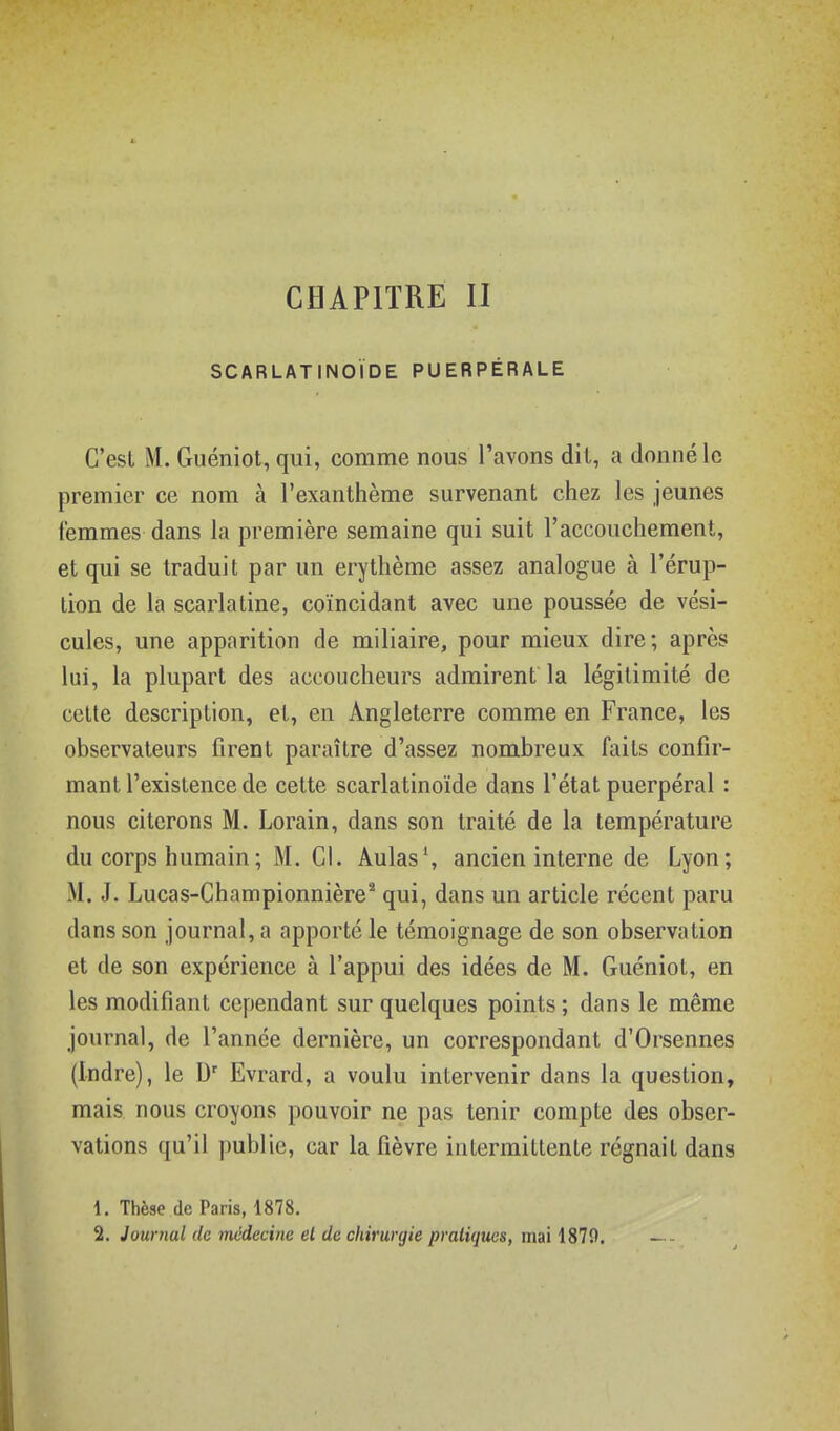 SCARLATINOÏDE PUERPÉRALE C'est M. Guéniot, qui, comme nous l'avons dit, a donné le premier ce nom à l'exanthème survenant chez les jeunes femmes dans la première semaine qui suit l'accouchement, et qui se traduit par un erythème assez analogue à l'érup- tion de la scarlatine, coïncidant avec une poussée de vési- cules, une apparition de miliaire, pour mieux dire; après lui, la plupart des accoucheurs admirent la légitimité de cette description, et, en Angleterre comme en France, les observateurs firent paraître d'assez nombreux faits confir- mant l'existence de cette scarlatinoïde dans l'état puerpéral : nous citerons M. Lorain, dans son traité de la température du corps humain ; M. CI. Âulas', ancien interne de Lyon; M. J. Lucas-Championnière^ qui, dans un article récent paru dans son journal, a apporté le témoignage de son observation et de son expérience à l'appui des idées de M. Guéniot, en les modifiant cependant sur quelques points ; dans le même journal, de l'année dernière, un correspondant d'Orsennes (Indre), le U' Evrard, a voulu intervenir dans la question, mais nous croyons pouvoir ne pas tenir compte des obser- vations qu'il publie, car la fièvre intermittente régnait dans 1. Thèse de Paris, 1878.