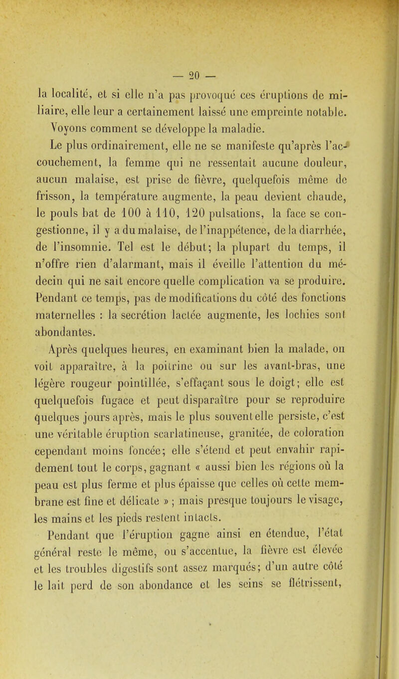 la localité, et si elle n'a pas provoqué ces éruptions de mi- liaire, elle leur a certainement laissé une empreinte notable. Voyons comment se développe la maladie. Le plus ordinairement, elle ne se manifeste qu'après rac-* couchement, la femme qui ne ressentait aucune douleur, aucun malaise, est prise de fièvre, quelquefois même de frisson, la température augmente, la peau devient chaude, le pouls bat de 100 à 110, 120 pulsations, la face se con- gestionne, il y a du malaise, de l'inappétence, de la diarrhée, de l'insomnie. Tel est le début; la plupart du temps, il n'offre rien d'alarmant, mais il éveille l'attention du mé- decin qui ne sait encore quelle complication va se produire. Pendant ce temps, pas de modifications du côté des fonctions maternelles : la sécrétion lactée augmente, les lochies sont abondantes. Après quelques heures, en examinant bien la malade, on voit apparaître, à la poitrine ou sur les avant-bras, une légère rougeur poinlillée, s'effaçant sous le doigt; elle est quelquefois fugace et peut disparaître pour se reproduire quelques jours après, mais le plus souvent elle persiste, c'est une véritable éruption scarlatineuse, granitée, de coloration cependant moins foncée; elle s'étend et peut envahir rapi- dement tout le corps, gagnant « aussi bien les régions où la peau est plus ferme et plus épaisse que celles où cette mem- brane est fine et délicate » ; mais presque toujours le visage, les mains et les pieds restent intacts. Pendant que l'éruption gagne ainsi en étendue, l'état général reste le même, ou s'accentue, la lièvre est élevée et les troubles digestifs sont assez marqués; d'un autre côté le lait perd de son abondance et les seins se flétrissent.