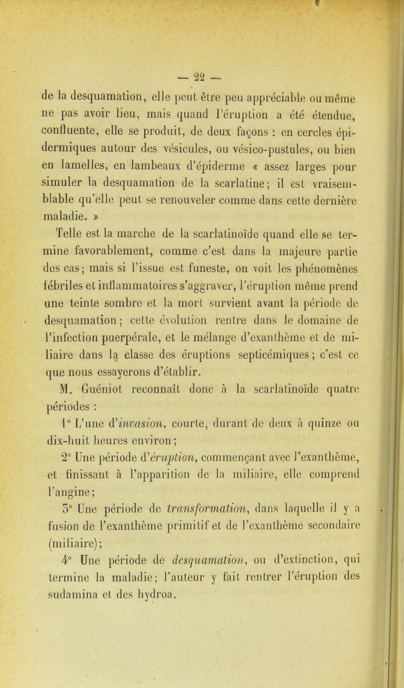 de la desquamation, elle peut être peu appréciable ou même ne pas avoir lieu, mais quand l'éruption a été étendue, confluente, elle se produit, de deux façons : en cercles épi- dermiques autour des vésicules, ou vésico-pustules, ou bien en lamelles, en lambeaux d'épiderme « assez larges pour simuler la desquamation de la scarlatine; il est vraisem- blable qu'elle peut se renouveler comme dans cette dernière maladie. » Telle est la marche de la scarlatinoïde quand elle se ter- mine favorablement, comme c'est dans la majeure partie des cas; mais si l'issue est funeste, on voit les phénomènes fébriles et inflammatoires s'aggraver, l'éruption même prend une teinte sombre et la mort survient avant la période de desquamation ; cette évolution rentre dans le domaine de l'infection puerpérale, et le mélange d'exanthème et de mi- liaire dans la classe des éruptions septicémiques ; c'est ce que nous essayerons d'établir. M. Guéniot reconnaît donc à la scarlatinoïde quatre périodes : 1° L'une d'invasion, courte, durant de deux à quinze ou dix-huit heures environ; 2° Une période d'éniption, commençant avec l'exanthème, et finissant à l'apparition de la miliaire, elle comprend l'angine; 5 Une période de transformation, dans laquelle il y a fusion de l'exanthème primitif et de l'exanthème secondaire (miliaire); 4 Une période de desquamation, ou d'extinction, qui termine la maladie; l'auteur y fait rentrer l'éruption des sudamina et des hydroa.