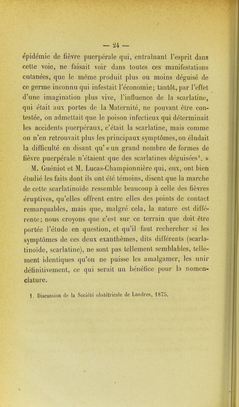 épidémie de fièvre puerpérale qui, entraînant l'esprit dans cette voie, ne faisait voir dans toutes ces manifestations culanées, que le même produit plus ou moins déguisé de ce germe inconnu qui infestait l'économie; tantôt, par l'effet d'une imagination plus vive, l'influence de la scarlatine, qui était aux portes de la Maternité, ne pouvant être con- testée, on admettait que le poison infectieux qui déterminait les accidents puerpéraux, c'était la scarlatine, mais comme on n'en retrouvait plus les principaux symptômes, on éludait la difficulté en disant qu'«un grand nombre de formes de fièvre puerpérale n'étaient que des scarlatines déguisées\ » M. Guéniot et M. Lucas-Championnière qui, eux, ont bien étudié les faits dont ils ont été témoins, disent que la marche de cette scarlatinoïde ressemble beaucoup à celle des fièvres éruplives, qu'elles offrent entre elles des points de contact remarquables, mais que, malgré cela, la nature est diffé- rente; nous croyons que c'est sur ce terrain que doit être portée l'étude en question, et qu'il faut rechercher si les symptômes de ces deux exanthèmes, dits différents (scarla- tinoïde, scarlatine), ne sont pas tellement semblables, telle- ment identiques qu'on ne puisse les amalgamer, les unir définitivement, ce qui serait un bénéfice pour la nomen- clature.