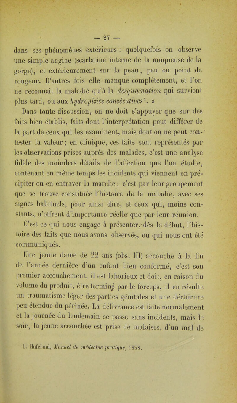 dans ses phénomènes extérieurs : quelquefois on observe une simple angine (scarlatine interne de la muqueuse de la gorge), et extérieurement sur la peau, peu ou point de rougeur. D'autres fois elle manque complètement, et l'on ne reconnaît la maladie qu'à la desquamation qui survient plus tard, ou aux hydropisies consécutives^ » Dans toute discussion, on ne doit s'appuyer que sur des faits bien établis, faits dont l'interprétation peut différer de la part de ceux qui les examinent, mais dont on ne peut con-' tester la valeur ; en clinique, ces faits sont représentés par les observations prises auprès des malades, c'est une analyse fidèle des moindres détails de l'affection que l'on étudie, contenant en même temps les incidents qui viennent en pré- cipiter ou en entraver la marche ; c'est par leur groupement que se trouve constituée l'histoire de la maladie, avec ses signes habituels, pour ainsi dire, et ceux qui, moins con- stants, n'offrent d'importance réelle que par leur réunion. C'est ce qui nous engage à présenter,-dès le début, l'his- toire des faits que nous avons observés, ou qui nous ont été communiqués. Une jeune dame de 22 ans (obs. 111) accouche à la fin de l'année dernière d'un enfant bien conformé, c'est son pi'cmicr accouchement, il est laborieux et doit, en raison du volume du produit, être terminé par le forceps, il en résulte un traumatisme léger des parties génitales et une déchirure peu étendue du périnée. La délivrance est faite normalement et la journée du lendemain se passe sans incidents, mais le soir, la jeune accouchée est prise de malaises, d'un mal de \. llufeiiind, Manuel de médecine pratique, 1858.