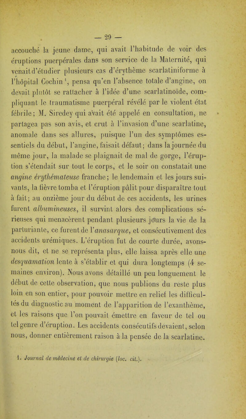 accouché la jeune dame, qui avait l'habitude de voir des éruptions puerpérales dans son service de la Maternité, qui venait d'étudier plusieurs cas d'érythènie scarlatiniforme à l'hôpital Cochin\ pensa qu'en l'absence totale d'angine, on devait pltitôt se rattacher à l'idée d'une scarlatinoïde, com- pliquant le traumatisme puerpéral révélé parle violent état fébrile; M. Siredey qui avait été appelé en consultation, ne partagea pas son avis, et crut à l'invasion d'une scarlatine, anomale dans ses allures, puisque l'un des symptômes es- sentiels du début, l'angine, faisait défaut; dans la journée du même jour, la malade se plaignait de mal de gorge, l'érup- tion s'étendait sur tout le corps, et le soir on constatait une angine énjthémateuse franche; le lendemain et les jours sui- vants, la fièvre tomba et l'éruption pâlit pour disparaître tout à fait; au onzième jour du début de ces accidents, les urines furent albumineuses, il survint alors des complications sé- rieuses qui menacèrent pendant plusieurs jcTurs la vie de la parturianle, ce furent de Vanasarque, et consécutivement des accidents urémiques. L'éruption fut de courte durée, avons- nous dit, et ne se représenta plus, elle laissa après elle une deaquamalion lente à s'établir et qui dura longtemps (4 se- maines environ). Nous avons détaillé un peu longuement le début de cette observation, que nous publions du reste plus loin en son entier, pour pouvoir mettre en relief les difficul- tés du diagnostic au moment de l'apparition de l'exanthème, et les raisons que l'on pouvait émettre en faveur de tel ou tel genre d'éruption. Les accidents consécutifs devaient, selon nous, donner entièrement raison à la pensée de la scarlatine. i. Journal de médecine el de chinmjie [loc. cil.].