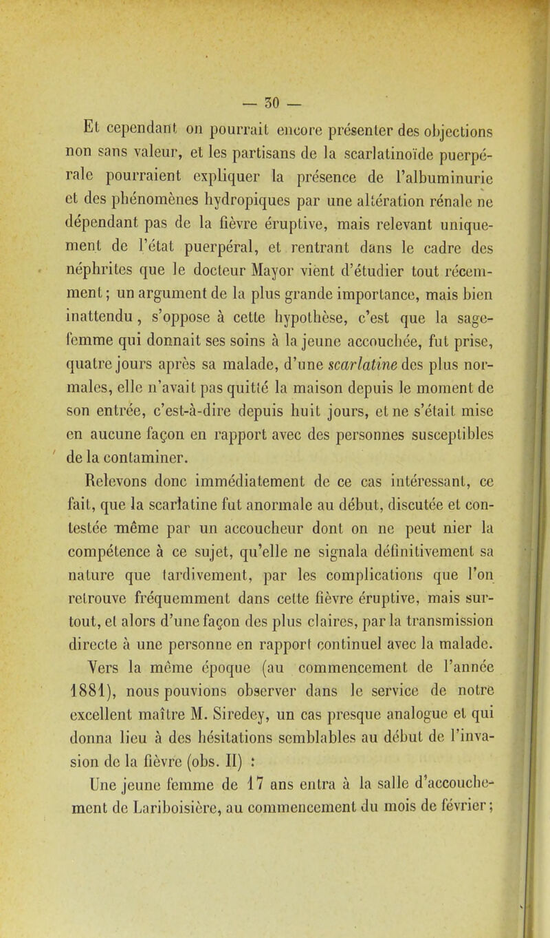 Et cependant on pourrait encore présenter des objections non sans valeur, et les partisans de la scarlatinoïde puerpé- rale pourraient expliquer la présence de l'albuminurie et des phénomènes hydropiques par une altération rénale ne dépendant pas de la fièvre éruptive, mais relevant unique- ment de l'état puerpéral, et rentrant dans le cadre des néphrites que le docteur Mayor vient d'étudier tout récem- ment ; un argument de la plus grande importance, mais bien inattendu, s'oppose à cette hypothèse, c'est que la sage- femme qui donnait ses soins à la jeune accouchée, fut prise, quatre jours après sa malade, d'une scarlatine des plus nor- males, elle n'avait pas quitté la maison depuis le moment de son entrée, c'est-à-dire depuis huit jours, et ne s'était mise en aucune façon en rapport avec des personnes susceptibles de la contaminer. Relevons donc immédiatement de ce cas intéressant, ce fait, que la scarlatine fut anormale au début, discutée et con- testée inême par un accoucheur dont on ne peut nier la compétence à ce sujet, qu'elle ne signala définitivement sa nature que tardivement, par les complications que l'on retrouve fréquemment dans cette fièvre éruptive, mais sur- tout, el alors d'une façon des plus claires, par la transmission directe à une personne en rapport continuel avec la malade. Vers la même époque (au commencement de l'année 1881), nous pouvions observer dans le service de notre excellent maître M. Siredey, un cas presque analogue et qui donna lieu à des hésitations semblables au début de l'inva- sion de la fièvre (obs. II) : Une jeune femme de 17 ans entra à la salle d'accouche- ment de Lariboisière, au commencement du mois de février ;