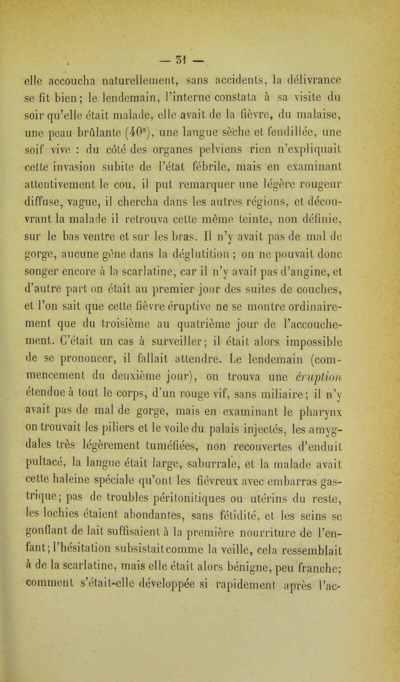 elle accoucha naturellement, sans accidents, la délivrance se fit bien; le lendemain, l'interne constata à sa visite du soir qu'elle était malade, elle avait de la fièvre, du malaise, une peau brûlante (40), une langue sèche et fendillée, une soif vive : du côlé des organes pelviens rien n'expliquait cette invasion subite de l'état fébrile, mais en examinant attentivement le cou, il put remarquer une légère rougeur diffuse, vague, il chercha dans les autres régions, et décou- vrant la malade il retrouva cette même teinte, non définie, sur le bas ventre et sur les bras. Il n'y avait pas de mal de gorge, aucune gène dans la déglutition ; on ne pouvait donc songer encore à la scarlatine, car il n'y avait pas d'angine, et d'autre part on était au premier jour des suites de couches, et l'on sait que cette fièvre éruptive ne se montre ordinaire- ment que du troisième au quatrième jour de l'accouche- ment. C'était un cas à surveiller; il était alors impossible de se prononcer, il fallait attendre. Le lendemain (com- mencement du deuxième jour), on trouva une éruption étendue à tout lô corps, d'un rouge vif, sans miliaire; il n'y avait pas de mal de gorge, mais en examinant le pharynx on trouvait les piliers et le voile du palais injectés, les amyg- dales très légèrement tuméfiées, non recouvertes d'enduit pultacé, la langue était large, saburrale, et la malade avait cette haleine spéciale qu'ont les fiévreux avec embarras gas- trique; pas de troubles péritonitiques ou utérins du reste, les lochies étaient abondantes, sans fétidité, et les seins se gonflant de lait suffisaient à la première nourriture de l'en- fant; l'hésitation subsistaitcomme la veille, cela ressemblait à de la scarlatine, mais elle était alors bénigne, peu franche; comment s'étail'-ellc développée si rapidement après Tac-
