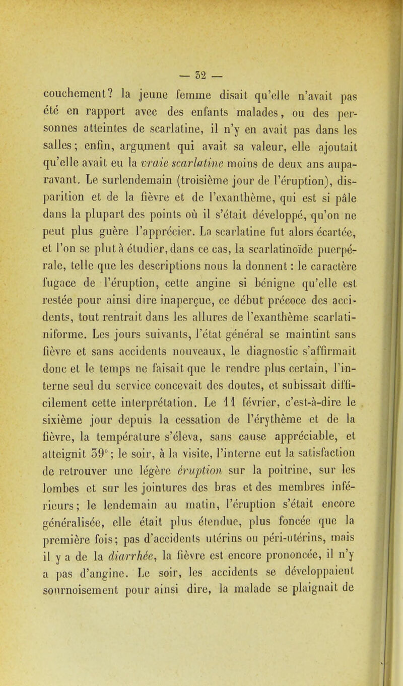 couchcmcnt? la jeune femme disait qu'elle n'avait pas été en rapport avec des enfants malades, ou des per- sonnes atteintes de scarlatine, il n'y en avait pas dans les salles; enfin, argument qui avait sa valeur, elle ajoutait qu'elle avait eu la vraie scarlatine moins de deux ans aupa- ravant. Le surlendemain (troisième jour de l'éruption), dis- parition et de la fièvre et de l'exanthème, qui est si pâle dans la plupart des points où il s'était développé, qu'on ne peut plus guère l'apprécier. La scarlatine fut alors écartée, et l'on se plut à étudier, dans ce cas, la scarlatinoïde puerpé- rale, telle que les descriptions nous la donnent : le caractère fugace de l'éruption, cette angine si bénigne qu'elle est restée pour ainsi dire inaperçue, ce début précoce des acci- dents, tout rentrait dans les allures de l'exanthème scarlati- niforme. Les jours suivants, l'état général se maintint sans fièvre et sans accidents nouveaux, le diagnostic s'affirmait donc et le temps ne faisait que le rendre plus certain, l'in- terne seul du service concevait des doutes, et subissait diffi- cilement cette interprétation. Le 11 février, c'est-à-dire le sixième jour depuis la cessation de l'érythème et de la fièvre, la température s'éleva, sans cause appréciable, et atteignit 59; le soir, à la visite, l'interne eut la satisfaction de retrouver une légère éruption sur la poitrine, sur les lombes et sur les jointures des bras et des membres infé- rieurs ; le lendemain au matin, l'éruption s'était encore généralisée, elle était plus étendue, plus foncée que la première fois; pas d'accidents utérins ou péri-utérins, mais il y a de la diarrhée, la fièvre est encore prononcée, il n'y a pas d'angine. Le soir, les accidents se développaient sournoisement pour ainsi dire, la malade se plaignait de