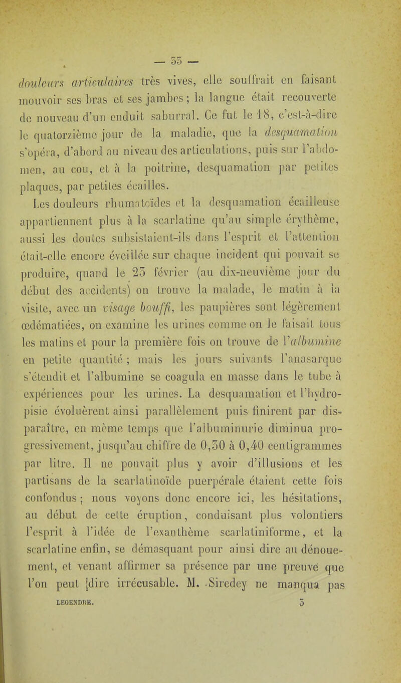 — 55 — doukun articulaires très vives, elle soudVait on faisant mouvoir ses bras etscs jambos; la langue était recouverte do nouveau d'un enduit saburrnl. Ce fut le 18, c'est-à-dire le quatorzième jour de la maladie, que la desquamalioii s'opéra, d'abord au niveau des articulations, puis siu^ l'abdo- men, au cou, et à la poitrine, desquamation par petites plaques, par petites écailles. Les douleurs rhumatcïdes et la desquamation écailleuse appartiennent plus à la scarlatine qu'au simple érythèmc, aussi les doutes subsistaient-ils dans l'esprit et l'attention était-elle encore éveillée sur chaque incident qui pouvait se produire, quand le 25 féviier (au dix-neuvième jour du début des accidents) on trouve la malade, le matin à la visite, avec un visage houffi, les paupières sont légèrement œdématiécs, on examine les urines comme on le faisait tous les matins et pour la première fois on trouve de Valbuminc en petite quantité ; mais les jours suivants l'anasarque s'étendit et l'albumine se coagula en masse dans le tube à expériences pour les urines. La desquamation et Tliydro- pisie évoluèrent ainsi parallèlement puis finirent par dis- paraître, en même temps que l'albuminurie diminua pro- gressivement, jusqu'au chiffre de 0,50 à 0,40 centigrammes par liirc. Il ne pouvait plus y avoir d'illusions et les partisans de la scarlatinoïde puerpérale étaient cette fois confondus ; nous vojjons donc encore ici, les hésitations, au début de celle éruption, conduisant plus volontiers r(,'sprit à l'idée de l'exanlbème scarlatinilbrme, et la scarlatine enfin, se démasquant pour ainsi dire au dénoue- ment, et venant affirmer sa présence par une preuve que l'on peut [dire irrécusable. M. Sircdey ne manqua pas
