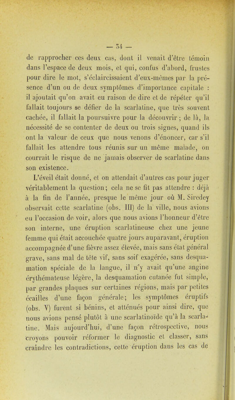 de rapprocher ces deux cas, dont il venait d'être témoin dans l'espace de deux mois, et qui, confus d'abord, Trustes pour dire le mot, s'éclaircissaient d'eux-mêmes par la pré- sence d'un ou de deux symptômes d'importance capitale : il ajoutait qu'on avait eu raison de dire et de répéter qu'il fallait toujours se défier de la scarlatine, que très souvent cachée, il fallait la poursuivre pour la découvrir ; de là, la nécessité de se contenter de deux ou trois signes, quand ils ont la valeur de ceux que nous venons d'énoncer, car s'il fallait les attendre tous réunis sur un même malade, on courrait le risque de ne jamais observer de scarlatine dans son existence. L'éveil était donné, et on attendait d'autres cas pour juger véritablement la question; cela ne se fit pas attendre : déjà à la fin de Tannée, presque le même jour où M. Siredey observait cotte scarlatine (obs. 111) de la ville, nous avions eu l'occasion do voir, alors que nous avions l'honneur d'être son interne, une éruption scarlatineuse chez une jeune femme qui était accouchée quatre jours auparavant, éruption accompagnée d'une fièvre assez élevée, mais sans état général grave, sans mal de tête vif, sans soif exagérée, sans desqua- mation spéciale de la langue, il n'y avait qu'une angine érythémateuse légère, la desquamation cutanée fut simple, par grandes plaques sur certaines régions, mais par petites écailles d'une façon générale; les symptômes éruptifs (obs. Y) furent si bénins, et atténués pour ainsi dire, que nous avions pensé plutôt à une scarlatinoïdc qu'à la scarla- tine. Mais aujourd'hui, d'une façon rétrospective, nous croyons pouvoir réformer le diagnostic et classer, sans craindre les contradictions, cette éruption dans les cas dé