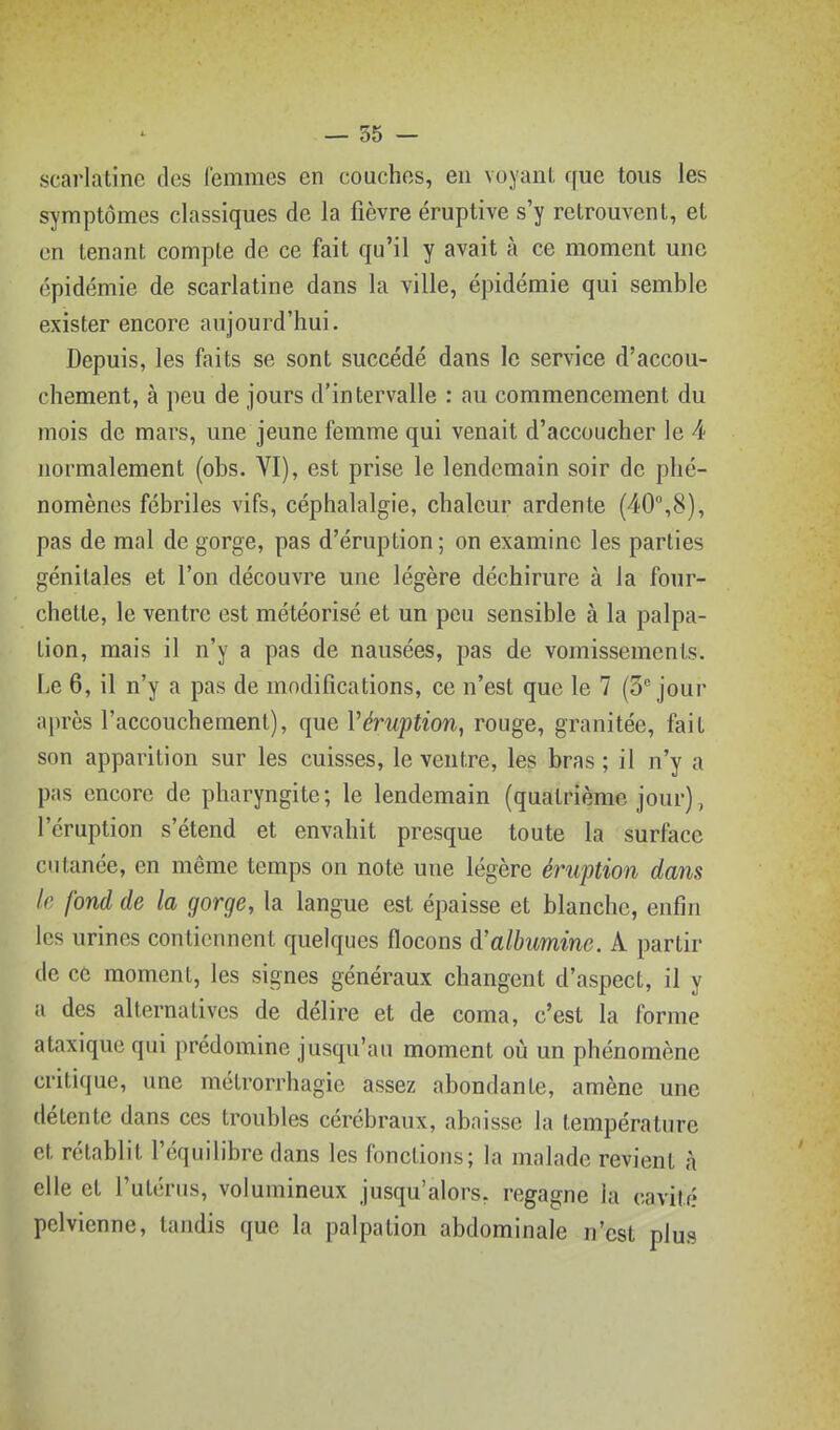 scarlatine des femmes en couches, en voyant que tous les symptômes classiques de la fièvre éruptive s'y retrouvent, et en tenant compte de ce fait qu'il y avait à ce moment une épidémie de scarlatine dans la ville, épidémie qui semble exister encore aujourd'hui. Depuis, les faits se sont succédé dans le service d'accou- chement, à peu de jours d'intervalle : au commencement du mois de mars, une jeune femme qui venait d'accoucher le 4 normalement (obs. VI), est prise le lendemain soir de phé- nomènes fébriles vifs, céphalalgie, chaleur ardente (40,8), pas de mal de gorge, pas d'éruption; on examine les parties génitales et l'on découvre une légère déchirure à la four- chette, le ventre est météorisé et un peu sensible à la palpa- tion, mais il n'y a pas de nausées, pas de vomissements. Le 6, il n'y a pas de modifications, ce n'est que le 7 (Séjour après l'accouchement), que Véruption, rouge, granitée, fait son apparition sur les cuisses, le ventre, les bras ; il n'y a pas encore de pharyngite; le lendemain (quatrième jour), l'éruption s'étend et envahit presque toute la surface cutanée, en même temps on note une légère éruption dans le fond de la gorge, la langue est épaisse et blanche, enfin les urines contiennent quelques flocons d'albumine. A partir de ce moment, les signes généraux changent d'aspect, il y a des alternatives de délire et de coma, c'est la forme ataxique qui prédomine jusqu'au moment où un phénomène critique, une métrorrhagic assez abondante, amène une (lélcnte dans ces troubles cérébraux, abaisse la température et rétablit l'équilibre dans les fonctions; la malade revient à elle et l'utérus, volumineux jusqu'alors, regagne la cavité pelvienne, tandis que la palpalion abdominale n'est plus