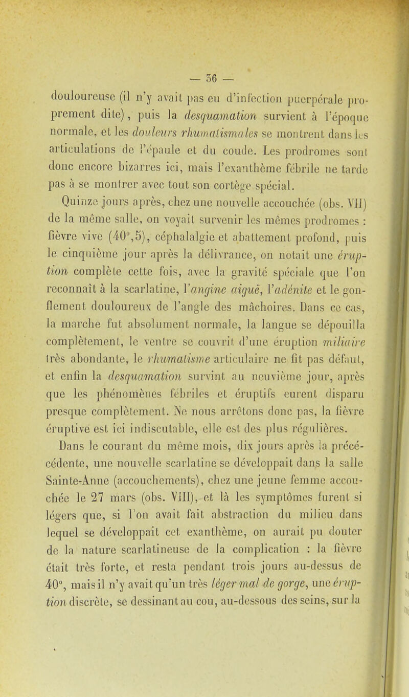 douloureuse (il n'y avait pas eu d'inrcction puerpérale pro- prement dite), puis la desquamation survient à 1 époque normale, et les douleurs rliwnalismules se montrent dans ks articulations de '.'('paule et du coude. Les prodromes soni donc encore bizarres ici, mais l'exanthème fébrile ne larde pas à se montrer avec tout son cortège spécial. Quinze jours après, chez une nouvelle accouchée (obs. ViJ) de la même salle, on voyait survenir les mêmes prodromes : fièvre vive (40,5), céphalalgie et abattement profond, puis le cinquième jour après la délivrance, on notait une érup- tion complèle cette fois, avec la gravité spéciale que l'on reconnaît à la scarlatine, Vangine aiguë, Vadénite et le gon- flement douloureux de l'angle des mâchoires. Dans ce cas, la marche fut absolument normale, la langue se dépouilla complètement, le ventre se couvrit d'une éruption miliaire très abondante, le rhumaiisnie articulaire ne fit pas défaut, et enfin la desquamation survint au neuvième jour, après que les phénomènes fébriles et éruplifs eurent disparu presque complètement. INe nous arrêtons donc pas, la fièvre éruptive est ici indiscutable, elle est des plus régulières. Dans le courant du même mois, dix jours après la précé- cédente, une nouvelle scarlatine se développait dans la salle Sainte-Anne (accouchements), chez une jeune femme accou- chée le 27 mars (obs. Vill), et là les symptômes furent si légers que, si l'on avait fait abstraction du milieu dans lequel se développait cet exanthème, on aurait pu douter de la nature scarlatineuse de la complication : la fièvre était très forte, et resta pendant trois jours au-dessus de 40% mais il n'y avait qu'un très léger mal de gorge, um érup- tion discrète, se dessinant au cou, au-dessous des seins, sur la