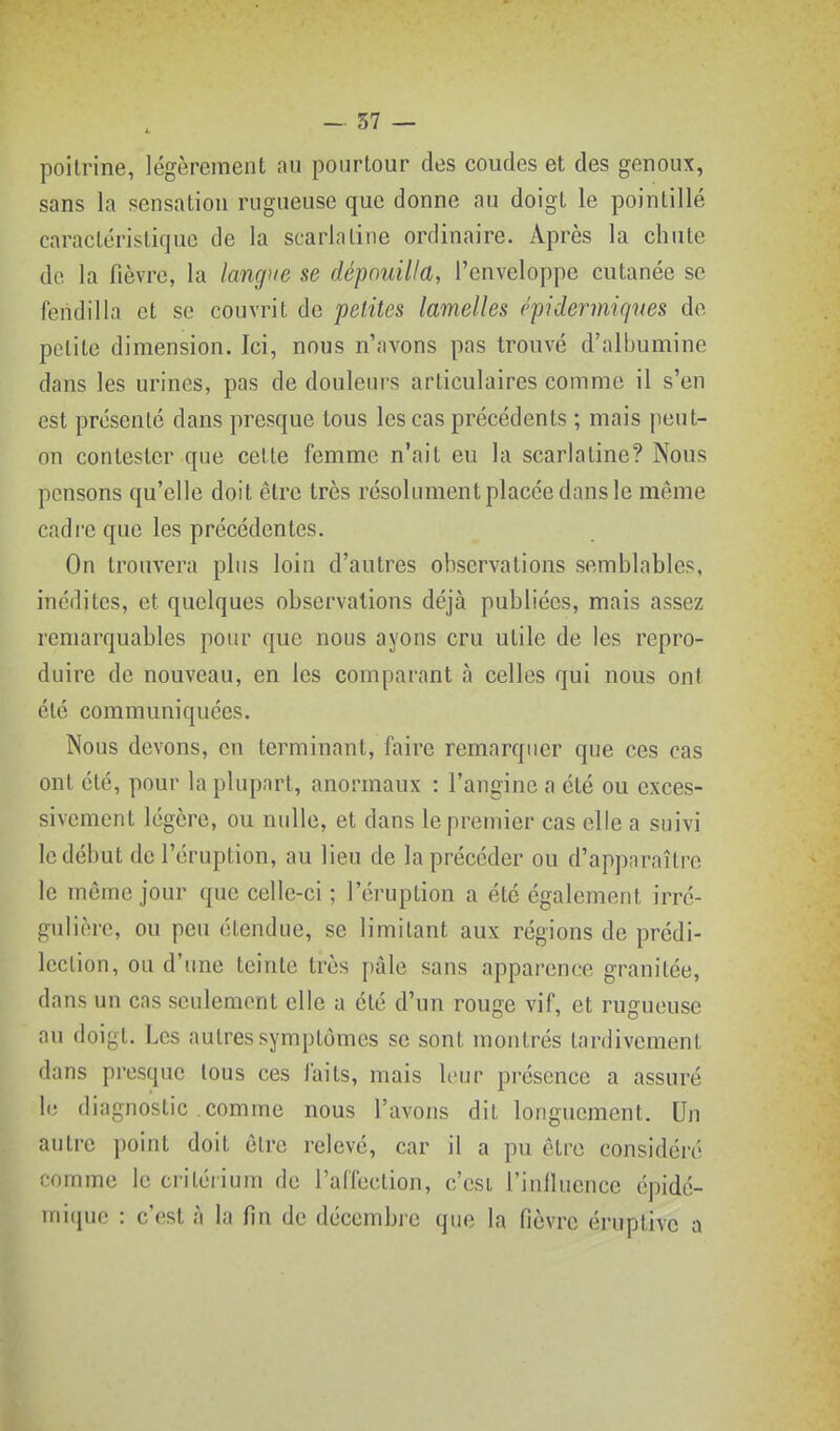 poitrine, légèrement nu pourtour des coudes et des genoux, sans la sensation rugueuse que donne au doigt le pointillé caractéristique de la scarlatine ordinaire. Après la chute de la fièvre, la langue se dépouilla, l'enveloppe cutanée se fendilla et se couvrit de petites lamelles épidermiqves de petite dimension. Ici, nous n'avons pas trouvé d'albumine dans les urines, pas de douleurs articulaires comme il s'en est présenté dans presque tous les cas précédents ; mais jieut- on contester que cette femme n'ait eu la scarlatine? Nous pensons qu'elle doit être très résolument placée dans le même cadre que les précédentes. On trouvera plus loin d'autres observations semblables, inédites, et quelques observations déjà publiées, mais assez remarquables pour que nous ayons cru utile de les repro- duire de nouveau, en les comparant à celles qui nous ont été communiquées. Nous devons, en terminant, faire remarquer que ces cas ont été, pour la plupart, anormaux : l'angine a été ou exces- sivement légère, ou nulle, et dans le premier cas elle a suivi le début de l'éruption, au lieu de la précéder ou d'apparaître le môme jour que celle-ci ; l'éruption a été également irré- gulière, ou peu étendue, se limitant aux régions de prédi- lection, ou d'une teinte très pâle sans apparence granitée, dans un cas seulement elle a été d'un rouge vif, et rugueuse au doigt. Les autres symptômes se sont montrés tardivement dans presque tous ces faits, mais leur présence a assuré le diagnostic comme nous l'avons dit longuement. Un autre point doit ôtrc relevé, car il a pu être considéré comme le critérium de l'affection, c'csl i'inlluence épidé- mique : c'est à la fin de décembi e que la fièvre éruptivc a