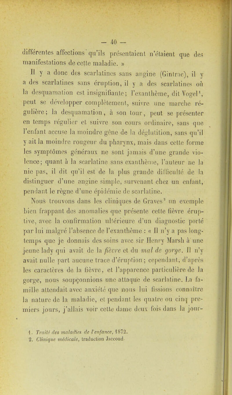 différentes affections qu'ils présentaient n'étaient que des manifestations de celte maladie. » Il y a donc des scarlatines sans angine (Ginir.ic), il y a des scarlatines sans éruption, il y a des scarlatines où la desquamation est insignifianle; l'exanthème, dit Vogel', peut se développer complèleraeiil, suivre une marclic ré- gulière; la desquamation, à son tour, peut se présenter en temps régulier et suivre son cours ordinaire, sans que l'enfant accuse la moindre gène de la déglutition, sans qu'il y ait la moindre rougeur du pharynx, mais dans cette forme les symplômos généraux ne sont jamais d'une grande vio- lence; quant à la scarlatine sans exanthème, l'auteur ne la nie pas, il dit qu'il est de la plus grande difficulté de la distinguer d'une angine simple, survenant chez un enfant, pendant le règne d'une épidémie de scarlatine. Nous trouvons dans les cliniques de Graves^ un exemple bien frappant des anomalies que présente cette fièvre érup- tive, avec la confirmation ullérieure d'un diagnostic porté par lui malgré l'absence de l'exanthème : « Il n'y a pas long- temps que je donnais des soins avec sir Heni y Marsh à une jeune lady qui avait de la f,hvre et du mal de gorge. Il n'y avait nulle part aucune trace d'éruplion; cependant, d'après les caractères de la fièvre, et l'apparence particulière de la gorge, nous soupçonnions une attaque de scarlatine. La fa- mille attendait avec anxiété que nous lui fissions connaître la nature de la maladie, cl pendnnt les quatre ou cinq pre- miers jours, j'allais voir cette dame deux fois dans la jonr- \. TmiU (les malarUn de Venfance, 1872. 2. Clinique médicale, Iraduclion Jaccoud-