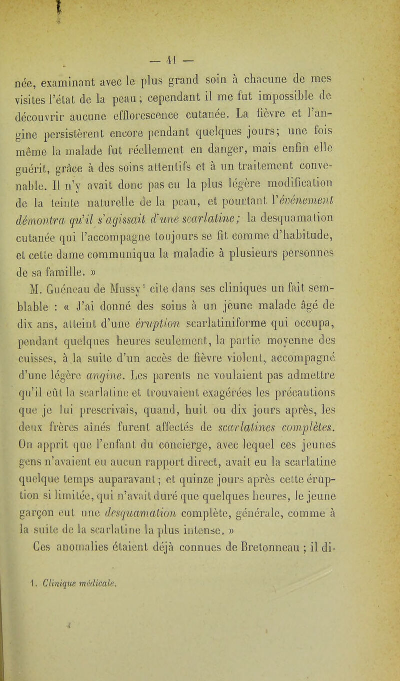 — -il — née, examinant avec le plus grand soin à chacune de mes visites l'éLal de la peau; cependant il me fut impossible de découvrir aucune efflorescnnce cutanée. La fièvre et l'an- gine persistèrent encore jiendant quelques jours; une fois môme la malade fut réellement en danger, mais enfin elle guérit, grâce à des soins attentifs et à un traitement conve- nable. Il n'y avait donc pas eu la plus légère modification de la leiiile naturelle de la peau, et pourtant Vévénemenl démontra qu'il s'agissait d'une scarlatine; la desquama lion cutanée qui l'accompagne toujours se fit comme d'habitude, et cette dame communiqua la maladie à plusieurs personnes de sa famille. » M. Guéneau de Mussy' cite dans ses cliniques un fait sem- blable : « J'ai donné des soins à un jeune malade âgé de dix ans, atteint d'une éruption scarlatiniforme qui occupa, pendant quelques heures seulement, la partie moyenne des cuisses, à la suite d'un accès de fièvre violent, accompagne d'une légère angine. Les parents ne voulaient pas admettre qu'il eût la scarlatine et trouvaient exagérées les précautions que je lui prescrivais, quand, huit ou dix jours après, les deux frères aînés furent affectés de scarlatines complètes. On apprit que l'enfant du concierge, avec lequel ces jeunes gens n'avaient eu aucun rapport direct, avait eu la scarlatine quelque temps auparavant; et quinze jours après celteérùp- tion si limitée, qui n'avait duré que quelques heures, le jeune garçon eut ime desquamation complète, générale, comme à la suite de la scarlatine la plus intense. » Ces anomalies étaient déjà connues de Bretonneau ; il di-